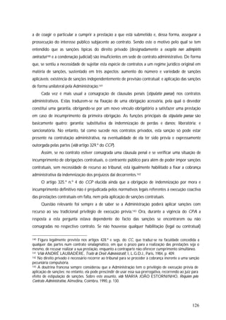 126
a de coagir o particular a cumprir a prestação a que está submetido e, dessa forma, assegurar a
prossecução do interesse público subjacente ao contrato. Sendo este o motivo pelo qual se tem
entendido que as sanções típicas do direito privado (designadamente a exceptio non adimpletis
contractus140 e a condenação judicial) são insuficientes em sede de contrato administrativo. De forma
que, se sentiu a necessidade de sujeitar esta espécie de contratos a um regime jurídico original em
matéria de sanções, sustentado em três aspectos: aumento do número e variedade de sanções
aplicáveis; existência de sanções independentemente de previsão contratual; e aplicação das sanções
de forma unilateral pela Administração.141
Cada vez é mais usual a consagração de cláusulas penais (stipulatio poenae) nos contratos
administrativos. Estas traduzem-se na fixação de uma obrigação acessória, pela qual o devedor
constitui uma garantia, obrigando-se por um novo vínculo obrigatório a satisfazer uma prestação
em caso de incumprimento da primeira obrigação. As funções principais da stipulatio poenae são
basicamente quatro: garantia; substitutiva da indemnização de perdas e danos; liberatória; e
sancionatória. No entanto, tal como sucede nos contratos privados, esta sanção só pode estar
presente na contratação administrativa, na eventualidade de ela ter sido prévia e expressamente
outorgada pelas partes (vide artigo 329.º do CCP).
Assim, se no contrato estiver consagrada uma cláusula penal e se verificar uma situação de
incumprimento de obrigações contratuais, o contraente público para além de poder impor sanções
contratuais, sem necessidade de recurso ao tribunal, está igualmente habilitado a fixar a cobrança
administrativa da indemnização dos prejuízos daí decorrentes.142
O artigo 325.º n.º 4 do CCP elucida ainda que a obrigação de indemnização por mora e
incumprimento definitivo não é prejudicada pelos normativos legais referentes à execução coactiva
das prestações contratuais em falta, nem pela aplicação de sanções contratuais.
Questão relevante foi sempre a de saber se a Administração poderá aplicar sanções com
recurso ao seu tradicional privilégio de execução prévia.143 Ora, durante a vigência do CPA a
resposta a esta pergunta estava dependente do facto das sanções se encontrarem ou não
consagradas no respectivo contrato. Se não houvesse qualquer habilitação (legal ou contratual)
140 Figura legalmente prevista nos artigos 428.º e segs. do CC, que traduz-se na faculdade concedida a
qualquer das partes num contrato sinalagmático, em que o prazo para a realização das prestações seja o
mesmo, de recusar realizar a sua prestação, enquanto a contraparte não oferecer cumprimento simultâneo.
141 Vide ANDRÉ LAUBADÈRE, Traité de Droit Administratif, I, L.G.D.J., Paris, 1984, p. 409.
142 No direito privado é necessário recorrer ao tribunal para se proceder à cobrança inerente a uma sanção
pecuniária compulsória.
143 A doutrina francesa sempre considerou que a Administração tem o privilégio de execução prévia de
aplicação de sanções; no entanto, ela pode prescindir de usar essa sua prerrogativa, recorrendo ao juiz para
efeito de estipulação de sanções. Sobre este assunto, vide MARIA JOÃO ESTORNINHO, Requiem pelo
Contrato Administrativo, Almedina, Coimbra, 1990, p. 130.
 