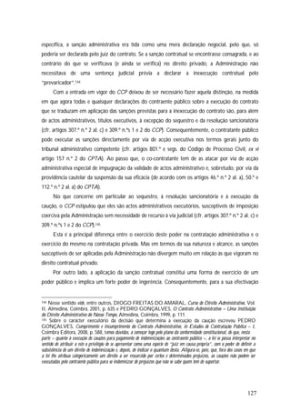 127
específica, a sanção administrativa era tida como uma mera declaração negocial, pelo que, só
poderia ser declarada pelo juiz do contrato. Se a sanção contratual se encontrasse consagrada, e ao
contrário do que se verificava (e ainda se verifica) no direito privado, a Administração não
necessitava de uma sentença judicial prévia a declarar a inexecução contratual pelo
“prevaricador”.144
Com a entrada em vigor do CCP deixou de ser necessário fazer aquela distinção, na medida
em que agora todas e quaisquer declarações do contraente público sobre a execução do contrato
que se traduzam em aplicação das sanções previstas para a inexecução do contrato são, para além
de actos administrativos, títulos executivos, à excepção do sequestro e da resolução sancionatória
(cfr. artigos 307.º n.º 2 al. c) e 309.º n.ºs 1 e 2 do CCP). Consequentemente, o contratante público
pode executar as sanções directamente por via de acção executiva nos termos gerais junto do
tribunal administrativo competente (cfr. artigos 801.º e segs. do Código de Processo Civil, ex vi
artigo 157 n.º 2 do CPTA). Ao passo que, o co-contratante tem de as atacar por via de acção
administrativa especial de impugnação da validade de actos administrativo e, sobretudo, por via da
providência cautelar da suspensão da sua eficácia (de acordo com os artigos 46.º n.º 2 al. a), 50.º e
112.º n.º 2 al. a) do CPTA).
No que concerne em particular ao sequestro, à resolução sancionatória e à execução da
caução, o CCP estipulou que eles são actos administrativos executórios, susceptíveis de imposição
coerciva pela Administração sem necessidade de recurso à via judicial (cfr. artigos 307.º n.º 2 al. c) e
309.º n.ºs 1 e 2 do CCP).145
Esta é a principal diferença entre o exercício deste poder na contratação administrativa e o
exercício do mesmo na contratação privada. Mas em termos da sua natureza e alcance, as sanções
susceptíveis de ser aplicadas pela Administração não divergem muito em relação às que vigoram no
direito contratual privado.
Por outro lado, a aplicação da sanção contratual constitui uma forma de exercício de um
poder público e implica um forte poder de ingerência. Consequentemente, para a sua efectivação
144 Nesse sentido vide, entre outros, DIOGO FREITAS DO AMARAL, Curso de Direito Administrativo, Vol.
II, Almedina, Coimbra, 2001, p. 635 e PEDRO GONÇALVES, O Contrato Administrativo – Uma Instituição
do Direito Administrativo do Nosso Tempo, Almedina, Coimbra, 1999, p. 111.
145 Sobre o carácter executório da decisão que determina a execução da caução escreveu PEDRO
GONÇALVES, Cumprimento e Incumprimento do Contrato Administrativo, in Estudos de Contratação Pública – I,
Coimbra Editora, 2008, p. 588, temos dúvidas, a começar logo pelo plano da conformidade constitucional, de que, nesta
parte – quanto à execução de cauções para pagamento de indemnizações ao contraente público –, a lei se possa interpretar no
sentido de atribuir a este o privilégio de se apresentar como uma espécie de “juiz em causa própria”, com o poder de definir a
subsistência de um direito de indemnização e, depois, de indicar o quantum desta. Afigura-se, pois, que, fora dos casos em que
a lei lhe atribua categoricamente um direito a ser ressarcido por certos e determinados prejuízos, as cauções não podem ser
executadas pelo contraente público para se indemnizar de prejuízos que não se sabe quem tem de suportar.
 