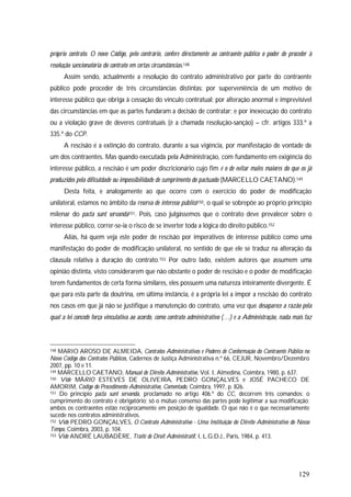 129
próprio contrato. O novo Código, pelo contrário, confere directamente ao contraente público o poder de proceder à
resolução sancionatória do contrato em certas circunstâncias.148
Assim sendo, actualmente a resolução do contrato administrativo por parte do contraente
público pode proceder de três circunstâncias distintas: por superveniência de um motivo de
interesse público que obriga à cessação do vínculo contratual; por alteração anormal e imprevisível
das circunstâncias em que as partes fundaram a decisão de contratar; e por inexecução do contrato
ou a violação grave de deveres contratuais (é a chamada resolução-sanção) – cfr. artigos 333.º a
335.º do CCP.
A rescisão é a extinção do contrato, durante a sua vigência, por manifestação de vontade de
um dos contraentes. Mas quando executada pela Administração, com fundamento em exigência do
interesse público, a rescisão é um poder discricionário cujo fim é o de evitar males maiores do que os já
produzidos pela dificuldade ou impossibilidade de cumprimento do pactuado (MARCELLO CAETANO).149
Desta feita, e analogamente ao que ocorre com o exercício do poder de modificação
unilateral, estamos no âmbito da reserva de interesse público150, o qual se sobrepõe ao próprio princípio
milenar do pacta sunt servanda151. Pois, caso julgássemos que o contrato deve prevalecer sobre o
interesse público, correr-se-ia o risco de se inverter toda a lógica do direito público.152
Aliás, há quem veja este poder de rescisão por imperativos de interesse público como uma
manifestação do poder de modificação unilateral, no sentido de que ele se traduz na alteração da
cláusula relativa à duração do contrato.153 Por outro lado, existem autores que assumem uma
opinião distinta, visto considerarem que não obstante o poder de rescisão e o poder de modificação
terem fundamentos de certa forma similares, eles possuem uma natureza inteiramente divergente. É
que para esta parte da doutrina, em última instância, é a própria lei a impor a rescisão do contrato
nos casos em que já não se justifique a manutenção do contrato, uma vez que desaparece a razão pela
qual a lei concede força vinculativa ao acordo, como contrato administrativo (…) e a Administração, nada mais faz
148 MARIO AROSO DE ALMEIDA, Contratos Administrativos e Poderes de Conformação do Contraente Público no
Novo Código dos Contratos Públicos, Cadernos de Justiça Administrativa n.º 66, CEJUR, Novembro/Dezembro
2007, pp. 10 e 11.
149 MARCELLO CAETANO, Manual de Direito Administrativo, Vol. I, Almedina, Coimbra, 1980, p. 637.
150 Vide MÁRIO ESTEVES DE OLIVEIRA, PEDRO GONÇALVES e JOSÉ PACHECO DE
AMORIM, Código do Procedimento Administrativo, Comentado, Coimbra, 1997, p. 826.
151 Do princípio pacta sunt servanda, proclamado no artigo 406.º do CC, decorrem três comandos: o
cumprimento do contrato é obrigatório; só o mútuo consenso das partes pode legitimar a sua modificação;
ambos os contraentes estão reciprocamente em posição de igualdade. O que não é o que necessariamente
sucede nos contratos administrativos.
152 Vide PEDRO GONÇALVES, O Contrato Administrativo - Uma Instituição do Direito Administrativo do Nosso
Tempo, Coimbra, 2003, p. 104.
153 Vide ANDRÉ LAUBADÈRE, Traité de Droit Administratif, I, L.G.D.J., Paris, 1984, p. 413.
 