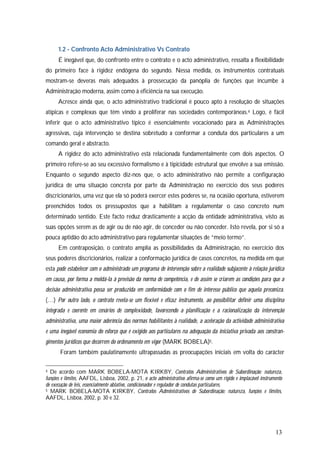 13
1.2 - Confronto Acto Administrativo Vs Contrato
É inegável que, do confronto entre o contrato e o acto administrativo, ressalta a flexibilidade
do primeiro face à rigidez endógena do segundo. Nessa medida, os instrumentos contratuais
mostram-se deveras mais adequados à prossecução da panóplia de funções que incumbe à
Administração moderna, assim como à eficiência na sua execução.
Acresce ainda que, o acto administrativo tradicional é pouco apto à resolução de situações
atípicas e complexas que têm vindo a proliferar nas sociedades contemporâneas.4 Logo, é fácil
inferir que o acto administrativo típico é essencialmente vocacionado para as Administrações
agressivas, cuja intervenção se destina sobretudo a conformar a conduta dos particulares a um
comando geral e abstracto.
A rigidez do acto administrativo está relacionada fundamentalmente com dois aspectos. O
primeiro refere-se ao seu excessivo formalismo e à tipicidade estrutural que envolve a sua emissão.
Enquanto o segundo aspecto diz-nos que, o acto administrativo não permite a configuração
jurídica de uma situação concreta por parte da Administração no exercício dos seus poderes
discricionários, uma vez que ela só poderá exercer estes poderes se, na ocasião oportuna, estiverem
preenchidos todos os pressupostos que a habilitam a regulamentar o caso concreto num
determinado sentido. Este facto reduz drasticamente a acção da entidade administrativa, visto as
suas opções serem as de agir ou de não agir, de conceder ou não conceder. Isto revela, por si só a
pouca aptidão do acto administrativo para regulamentar situações de “meio termo”.
Em contraposição, o contrato amplia as possibilidades da Administração, no exercício dos
seus poderes discricionários, realizar a conformação jurídica de casos concretos, na medida em que
esta pode estabelecer com o administrado um programa de intervenção sobre a realidade subjacente à relação jurídica
em causa, por forma a moldá-la à previsão da norma de competência, e de assim se criarem as condições para que a
decisão administrativa possa ser produzida em conformidade com o fim de interesse público que aquela preconiza.
(…) Por outro lado, o contrato revela-se um flexível e eficaz instrumento, ao possibilitar definir uma disciplina
integrada e coerente em cenários de complexidade, favorecendo a planificação e a racionalização da intervenção
administrativa, uma maior aderência das normas habilitantes à realidade, a aceleração da actividade administrativa
e uma inegável economia do esforço que é exigido aos particulares na adequação da iniciativa privada aos constran-
gimentos jurídicos que decorrem do ordenamento em vigor (MARK BOBELA)5.
Foram também paulatinamente ultrapassadas as preocupações iniciais em volta do carácter
4 De acordo com MARK BOBELA-MOTA KIRKBY, Contratos Administrativos de Subordinação: natureza,
funções e limites, AAFDL, Lisboa, 2002, p. 21, o acto administrativo afirma-se como um rígido e implacável instrumento
de execução de leis, essencialmente ablativo, condicionador e regulador de condutas particulares.
5 MARK BOBELA-MOTA KIRKBY, Contratos Administrativos de Subordinação: natureza, funções e limites,
AAFDL, Lisboa, 2002, p. 30 e 32.
 