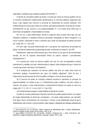 130
senão declarar o momento em que o fenómeno se produz (ATHAYDE).154
A decisão do contratante público proceder à rescisão por razões de interesse público tem de
se encontrar devidamente fundamentada, identificando-se os interesses públicos subjacentes que
levam a que naquele caso concreto se prescinda da manutenção do contrato celebrado. Esta
fundamentação terá relevo para efeitos de controlo, sobretudo jurisdicional, da decisão de rescisão,
nomeadamente no que concerne à sua proporcionalidade. E é em função desta última que se
determinará da legalidade e imparcialidade da rescisão.
Por sua vez, a justa indemnização, devida na sequência duma rescisão deste tipo, tem por
finalidade restabelecer o equilíbrio financeiro perturbado, abrangendo os danos emergentes e os
lucros cessantes, deduzindo-se destes o benefício que resulte da antecipação de ganhos previstos
(cfr. artigo 334.º n.º 1 do CCP).
Em bom rigor, esta justa indemnização tem a sua génese nos imperativos do princípio da
justiça e do direito fundamental à propriedade privada, reconhecido no artigo 62.º da CRP.
Paralelamente, ainda que Administração goze nesta matéria de um grau de discricionariedade
elevado, ela tem de respeitar determinados limites de carácter material e procedimental,
designadamente:155
i) A rescisão por razões de interesse público tem que ter uma correspondência mínima
relativamente à realidade com que a Administração se depara, sendo indispensável que o motivo de
rescisão seja actual e não futuro e/ou hipotético;
ii) A resolução por imperativo de interesse público não deve ser usada como forma de
escamotear qualquer incumprimento por parte da entidade adjudicante. Além de que, a
inobservância da prossecução do interesse público configura o vício de desvio de poder;
iii) O exercício do poder de resolução unilateral encontra-se submetido ao princípio da
proporcionalidade, no sentido de que, se a Administração puder modificar, não deve resolver o
contrato. Até porque, o valor indemnizatório é tendencialmente idêntico em ambos os casos (v.g.
artigos 282.º n.º 3, 314.º n.º 1 al. b) e 334.º n.º 2 do CCP);
iv) A fundamentação assegura a imparcialidade da decisão de rescisão.
O poder de rescisão unilateral por imperativo de interesse público poderá traduzir-se na figura
do resgate (denominada no Brasil por encampação e, nos países anglo-saxónicos, por buy back).
Esta figura ocorre essencialmente nas concessões e consiste no acto administrativo através do qual a
Administração, antes de ocorrer o termo do contrato, resolve recuperar o desempenho das atribuições administrativas
154 Vide AUGUSTO DE ATHAYDE, Poderes Unilaterais da Administração sobre o Contrato Administrativo,
Editora Fundação Getúlio Vargas, Rio de Janeiro, 1981, p. 99.
155 Vide MÁRIO ESTEVES DE OLIVEIRA, PEDRO GONÇALVES e JOSÉ PACHECO DE
AMORIM, Código do Procedimento Administrativo, Comentado, Coimbra, 1997, p. 826.
 