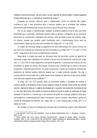 131
confiadas ao contraente particular, não como sanção, mas por imperativo do interesse público e mediante pagamento
de justa indemnização (p.ex: a exoneração por conveniência de serviço).156
Enquanto na rescisão, coloca-se, pura e simplesmente, termo ao contrato. No resgate,
reconhece-se que é mais proveitoso para o interesse público que a actividade seja realizada
directamente pela Administração ou por um terceiro através de uma nova concessão.
Por via do resgate, a Administração readquire os poderes públicos e/ou os bens que tinha
transferido para o particular, assumindo também todos os direitos e obrigações do co-contraente
decorrentes de subcontratos celebrados com terceiros, antes de findo o prazo do contrato. Pode,
no entanto, suceder que também sejam transferidos para a Administração certos bens do
concessionário, desde que tal tenha sido acordado (cfr. artigo 422.º n.º 7 do CCP).
O resgate da concessão obriga ao pagamento de uma indemnização nos exactos termos em
que ocorre na resolução por imperativo de interesse público (v.g. artigos 334.º n.º 2 e 422.º n.º 5 do
CCP) – vulgo prémio de evicção ou indemnização industrial.
Regra geral, o resgate não pode ser efectuado antes de decorrido o prazo de garantia da
concessão, o qual, salvo estipulação em contrário, é de um terço da duração do contrato (cfr. artigo
422.º n.º 1 do CCP). A razão subjacente a este prazo de garantia é a protecção do interesse do con-
cessionário na gestão do serviço. No entanto, há autores que entendem que no decurso do prazo
de garantia a Administração mantém, em casos excepcionais, o poder de rescisão do contrato por
imperativo de interesse público diferente daquele que o resgate pretende acautelar. Ou seja, a
rescisão durante esse período não se pode fundar numa situação de reprise do serviço ou de atribuir
uma concessão segundo novas condições.157
O artigo 335.º do CCP concede ainda ao contratante público a faculdade de resolver o
contrato quando as circunstâncias em que as partes fundaram a decisão de contratar tiverem sofrido uma alteração
anormal e imprevisível, desde que a exigência das obrigações por si assumidas afecte gravemente os princípios da boa
fé e não esteja coberta pelos riscos próprios do contrato do âmbito do exercício de poderes de conformação da relação
contratual. O desfecho é o mesmo que o do exercício do poder de resolução unilateral stricto sensu,
nomeadamente a indemnização por danos emergentes e lucros cessantes, descontado o ganho em
virtude da antecipação do benefício (cfr. artigo 335.º n.º 2 por remissão para o artigo 334.º n.º 2
ambos do CCP).
Na verdade, os casos de resolução por alteração das circunstâncias surgem como alternativa
156 Vide DIOGO FREITAS DO AMARAL, Curso de Direito Administrativo, Vol. II, Almedina, Coimbra,
2001, p. 649.
157 Neste sentido vide, entre outros, PEDRO GONÇALVES, Concessão de Serviços Públicos, Almedina,
Coimbra, 1999, p. 345 e AUGUSTO DE ATHAYDE, Poderes Unilaterais da Administração sobre o Contrato
Administrativo, Editora Fundação Getúlio Vargas, Rio de Janeiro, 1981, p.99.
 