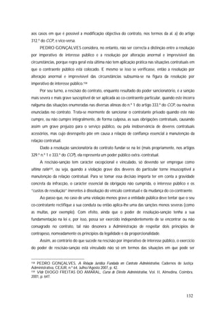 132
aos casos em que é possível a modificação objectiva do contrato, nos termos da al. a) do artigo
312.º do CCP, e vice-versa.
PEDRO GONÇALVES considera, no entanto, não ser correcta a distinção entre a resolução
por imperativo de interesse público e a resolução por alteração anormal e imprevisível das
circunstâncias, porque regra geral esta última não tem aplicação prática nas situações contratuais em
que o contraente público está colocado. E mesmo se isso se verificasse, então a resolução por
alteração anormal e imprevisível das circunstâncias subsumia-se na figura da resolução por
imperativo de interesse público.158
Por seu turno, a rescisão do contrato, enquanto resultado do poder sancionatório, é a sanção
mais severa e mais grave susceptível de ser aplicada ao co-contraente particular, quando este incorra
nalguma das situações enumeradas nas diversas alíneas do n.º 1 do artigo 333.º do CCP, ou noutras
enunciadas no contrato. Trata-se mormente de sancionar o contratante privado quando este não
cumpre, ou não cumpre integralmente, de forma culposa, as suas obrigações contratuais, causando
assim um grave prejuízo para o serviço público, ou pela inobservância de deveres contratuais
acessórios, mas cujo desrespeito põe em causa a relação de confiança essencial à manutenção da
relação contratual.
Dado a resolução sancionatória do contrato fundar-se na lei (mais propriamente, nos artigos
329.º n.º 1 e 333.º do CCP), ela representa um poder público extra.-contratual.
A rescisão-sanção tem carácter excepcional e vinculado, só devendo ser empregue como
ultima ratio159, ou seja, quando a violação grave dos deveres do particular torne insusceptível a
manutenção da relação contratual. Para se tomar essa decisão importa ter em conta a gravidade
concreta da infracção, o carácter essencial da obrigação não cumprida, o interesse público e os
“custos de resolução” inerentes à dissolução do vínculo contratual e da mudança do co-contraente.
Ao passo que, no caso de uma violação menos grave a entidade pública deve tentar que o seu
co-contratante rectifique a sua conduta ou então aplica-lhe uma das sanções menos severas (como
as multas, por exemplo). Com efeito, ainda que o poder de resolução-sanção tenha a sua
fundamentação na lei e, por isso, possa ser exercido independentemente de se encontrar ou não
consagrado no contrato, tal não desonera a Administração de respeitar dois princípios de
contrapeso, nomeadamente os princípios da legalidade e da proporcionalidade.
Assim, ao contrário do que sucede na rescisão por imperativo de interesse público, o exercício
do poder de rescisão-sanção está vinculado não só em termos das situações em que pode ser
158 PEDRO GONÇALVES, A Relação Jurídica Fundada em Contrato Administrativo, Cadernos de Justiça
Administrativa, CEJUR, n.º 64, Julho/Agosto 2007, p. 42.
159 Vide DIOGO FREITAS DO AMARAL, Curso de Direito Administrativo, Vol. II, Almedina, Coimbra,
2001, p. 647.
 
