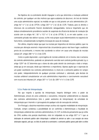 134
Na hipótese do co-contratante decidir impugnar o acto que determina a resolução unilateral
do contrato, por qualquer um dos motivos que agora acabamos de descrever, ele terá de intentar
uma acção administrativa especial, na medida em que se está perante um acto administrativo (cfr.
artigo 46.º n.º 2 al. a) do CPTA e artigo 307.º n.º 2 al. d) do CCP). Todavia, para os direitos e
interesses do co-contraente ficarem devidamente salvaguardados, torna-se importante que ele
deduza simultaneamente providência cautelar de suspensão da eficácia da decisão de resolução (de
acordo com os artigos 46.º, 50.º e 112.º n.º 2 al. a) do CPTA). E, se em sede cautelar, o co-
contratante privado não obtiver sucesso, só lhe resta propor acção indemnizatória na sequência de
facto ilícito, consubstanciado na ilegítima invocação de causa de resolução.
Por último, importa realçar que quer na rescisão por imperativo de interesse público, quer na
rescisão por alteração anormal e imprevisível das circunstâncias parece não haver lugar a audiência
prévia do co-contraente, o mesmo não sucedendo se estiver em causa uma situação de rescisão
sanção (cfr. artigos 308.º n.º 2 e 3 do CCP).
Como se pode depreender, a prerrogativa de rescisão unilateral, em si mesma, não é exclusiva
do contrato administrativo, podendo ser plenamente exercida num contrato jurídico-privado (v.g. o
artigo 1229.º do CC determina que o dono da obra pode desistir da construção a todo o tempo,
ainda que já em execução, desde que indemnize o empreiteiro). Apenas aquilo que é expressão de
um poder exorbitante nos contratos administrativos é o facto de o contraente público ter sempre
este poder, independentemente de qualquer previsão contratual e, sobretudo, pela decisão de
rescisão unilateral consubstanciar um acto administrativo imperativo e coercivamente executável
sem recurso aos tribunais (cfr. artigos 307.º n.º 2 al. d) e 309.º n.ºs 1 e 2 do CCP).
5.3.6- Poder de Interpretação
No que respeita à questão da interpretação, importa distinguir entre: o poder da
Administração, através de actos unilaterais e executórios, interpretar unilateralmente as cláusulas
dos contratos administrativos (isto é, poder autónomo de interpretação); da actividade de
interpretação que é inerente e é pressuposto de qualquer acto de execução do contrato.
Em Portugal, a doutrina maioritária sempre aceitou esta segunda modalidade de interpretação.
Contudo, sempre condenou a possibilidade de ser conferida à Administração a faculdade de
interpretação unilateral dos contratos administrativos. O CCP, na linha de pensamento que já vinha
do CPA, acolheu esta posição doutrinária, visto ter estipulado no seu artigo 307.º n.º 1 que as
declarações do contraente público sobre interpretação e validade do contrato ou sobre a sua execução são meras
declarações negociais, pelo que, na falta de acordo do co-contratante, o contraente público apenas pode obter os efeitos
 