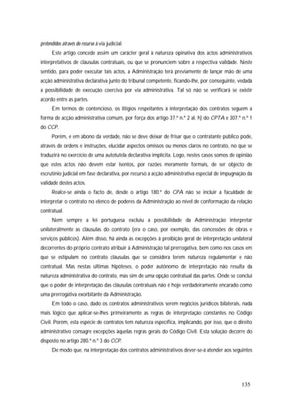135
pretendidos através do recurso à via judicial.
Este artigo concede assim um carácter geral à natureza opinativa dos actos administrativos
interpretativos de cláusulas contratuais, ou que se pronunciem sobre a respectiva validade. Neste
sentido, para poder executar tais actos, a Administração terá previamente de lançar mão de uma
acção administrativa declarativa junto do tribunal competente, ficando-lhe, por conseguinte, vedada
a possibilidade de execução coerciva por via administrativa. Tal só não se verificará se existir
acordo entre as partes.
Em termos de contencioso, os litígios respeitantes à interpretação dos contratos seguem a
forma de acção administrativa comum, por força dos artigo 37.º n.º 2 al. h) do CPTA e 307.º n.º 1
do CCP.
Porém, e em abono da verdade, não se deve deixar de frisar que o contratante público pode,
através de ordens e instruções, elucidar aspectos omissos ou menos claros no contrato, no que se
traduzirá no exercício de uma autotutela declarativa implícita. Logo, nestes casos somos de opinião
que estes actos não devem estar isentos, por razões meramente formais, de ser objecto de
escrutínio judicial em fase declarativa, por recurso a acção administrativa especial de impugnação da
validade destes actos.
Realce-se ainda o facto de, desde o artigo 180.º do CPA não se incluir a faculdade de
interpretar o contrato no elenco de poderes da Administração ao nível de conformação da relação
contratual.
Nem sempre a lei portuguesa excluiu a possibilidade da Administração interpretar
unilateralmente as cláusulas do contrato (era o caso, por exemplo, das concessões de obras e
serviços públicos). Além disso, há ainda as excepções à proibição geral de interpretação unilateral
decorrentes do próprio contrato atribuir à Administração tal prerrogativa, bem como nos casos em
que se estipulam no contrato cláusulas que se considera terem natureza regulamentar e não
contratual. Mas nestas últimas hipóteses, o poder autónomo de interpretação não resulta da
natureza administrativa do contrato, mas sim de uma opção contratual das partes. Onde se conclui
que o poder de interpretação das cláusulas contratuais não é hoje verdadeiramente encarado como
uma prerrogativa exorbitante da Administração.
Em todo o caso, dado os contratos administrativos serem negócios jurídicos bilaterais, nada
mais lógico que aplicar-se-lhes primeiramente as regras de interpretação constantes no Código
Civil. Porém, esta espécie de contratos tem natureza específica, implicando, por isso, que o direito
administrativo consagre excepções àquelas regras gerais do Código Civil. Esta solução decorre do
disposto no artigo 280.º n.º 3 do CCP.
De modo que, na interpretação dos contratos administrativos dever-se-á atender aos seguintes
 