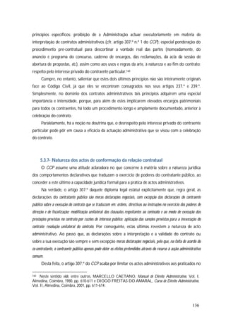 136
princípios específicos: proibição de a Administração actuar executoriamente em matéria de
interpretação de contratos administrativos (cfr. artigo 307.º n.º 1 do CCP); especial ponderação do
procedimento pré-contratual para descortinar a vontade real das partes (nomeadamente, do
anúncio e programa do concurso, caderno de encargos, das reclamações, da acta da sessão de
abertura de propostas, etc.), assim como aos usos e regras da arte, à natureza e ao fim do contrato;
respeito pelo interesse privado do contraente particular.160
Cumpre, no entanto, salientar que estes dois últimos princípios não são inteiramente originais
face ao Código Civil, já que eles se encontram consagrados nos seus artigos 237.º e 239.º.
Simplesmente, no domínio dos contratos administrativos tais princípios adquirem uma especial
importância e intensidade, porque, para além de estes implicarem elevados encargos patrimoniais
para todos os contraentes, há todo um procedimento longo e amplamente documentado, anterior à
celebração do contrato.
Paralelamente, há a noção na doutrina que, o desrespeito pelo interesse privado do contraente
particular pode pôr em causa a eficácia da actuação administrativa que se visou com a celebração
do contrato.
5.3.7- Natureza dos actos de conformação da relação contratual
O CCP assume uma atitude aclaradora no que concerne à matéria sobre a natureza jurídica
dos comportamentos declarativos que traduzam o exercício de poderes do contratante público, ao
conceder a este último a capacidade jurídica formal para a prática de actos administrativos.
Na verdade, o artigo 307.º daquele diploma legal estatui explicitamente que, regra geral, as
declarações do contratante público são meras declarações negociais, com excepção das declarações do contraente
público sobre a execução do contrato que se traduzam em: ordens, directivas ou instruções no exercício dos poderes de
direcção e de fiscalização; modificação unilateral das cláusulas respeitantes ao conteúdo e ao modo de execução das
prestações previstas no contrato por razões de interesse público; aplicação das sanções previstas para a inexecução do
contrato; resolução unilateral do contrato. Por conseguinte, estas últimas revestem a natureza de acto
administrativo. Ao passo que, as declarações sobre a interpretação e a validade do contrato ou
sobre a sua execução são sempre e sem excepção meras declarações negociais, pelo que, na falta de acordo do
co-contratante, o contraente público apenas pode obter os efeitos pretendidos através do recurso à acção administrativa
comum.
Desta feita, o artigo 307.º do CCP acaba por limitar os actos administrativos aos praticados no
160 Neste sentido vide, entre outros, MARCELLO CAETANO, Manual de Direito Administrativo, Vol. I,
Almedina, Coimbra, 1980, pp. 610-611 e DIOGO FREITAS DO AMARAL, Curso de Direito Administrativo,
Vol. II, Almedina, Coimbra, 2001, pp. 611-614.
 