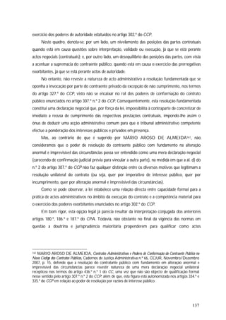 137
exercício dos poderes de autoridade estatuídos no artigo 302.º do CCP.
Neste quadro, denota-se: por um lado, um nivelamento das posições das partes contratuais
quando está em causa questões sobre interpretação, validade ou execução, já que se está perante
actos negociais (contratuais); e, por outro lado, um desequilíbrio das posições das partes, com vista
a acentuar a supremacia do contraente público, quando está em causa o exercício das prerrogativas
exorbitantes, já que se está perante actos de autoridade.
No entanto, não reveste a natureza de acto administrativo a resolução fundamentada que se
oponha à invocação por parte do contraente privado da excepção de não cumprimento, nos termos
do artigo 327.º do CCP, visto não se encaixar no rol dos poderes de conformação do contrato
público enunciados no artigo 307.º n.º 2 do CCP. Consequentemente, esta resolução fundamentada
constitui uma declaração negocial que, por força da lei, impossibilita à contraparte de concretizar de
imediato a recusa de cumprimento das respectivas prestações contratuais, impondo-lhe assim o
ónus de deduzir uma acção administrativa comum para que o tribunal administrativo competente
efectue a ponderação dos interesses públicos e privados em presença.
Mas, ao contrário do que é sugerido por MÁRIO AROSO DE ALMEIDA161, não
consideramos que o poder de resolução do contraente público com fundamento na alteração
anormal e imprevisível das circunstâncias possa ser entendido como uma mera declaração negocial
(carecendo de confirmação judicial prévia para vincular a outra parte), na medida em que a al. d) do
n.º 2 do artigo 307.º do CCP não faz qualquer distinção entre os diversos motivos que legitimam a
resolução unilateral do contrato (ou seja, quer por imperativo de interesse público, quer por
incumprimento, quer por alteração anormal e imprevisível das circunstâncias).
Como se pode observar, a lei estabelece uma relação directa entre capacidade formal para a
prática de actos administrativos no âmbito da execução do contrato e a competência material para
o exercício dos poderes exorbitantes enunciados no artigo 302.º do CCP.
Em bom rigor, esta opção legal já parecia resultar da interpretação conjugada dos anteriores
artigos 180.º, 186.º e 187.º do CPA. Todavia, não obstante no final da vigência das normas em
questão a doutrina e jurisprudência maioritária propenderem para qualificar como actos
161 MARIO AROSO DE ALMEIDA, Contratos Administrativos e Poderes de Conformação do Contraente Público no
Novo Código dos Contratos Públicos, Cadernos de Justiça Administrativa n.º 66, CEJUR, Novembro/Dezembro
2007, p. 15, defende que a resolução do contratante público com fundamento em alteração anormal e
imprevisível das circunstâncias parece revestir natureza de uma mera declaração negocial unilateral
receptícea nos termos do artigo 436.º n.º 1 do CC, uma vez que não são objecto de qualificação formal
nesse sentido pelo artigo 307.º n.º 2 do CCP; além de que, esta figura está autonomizada nos artigos 334.º e
335.º do CCP em relação ao poder de resolução por razões de interesse público.
 