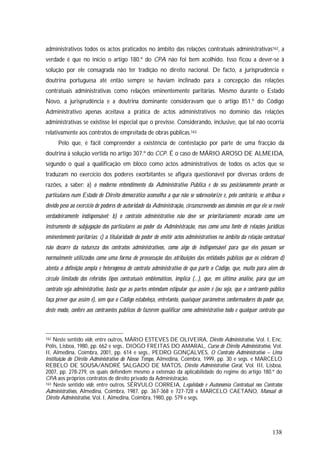 138
administrativos todos os actos praticados no âmbito das relações contratuais administrativas162, a
verdade é que no início o artigo 180.º do CPA não foi bem acolhido. Isso ficou a dever-se à
solução por ele consagrada não ter tradição no direito nacional. De facto, a jurisprudência e
doutrina portuguesa até então sempre se haviam inclinado para a concepção das relações
contratuais administrativas como relações eminentemente paritárias. Mesmo durante o Estado
Novo, a jurisprudência e a doutrina dominante consideravam que o artigo 851.º do Código
Administrativo apenas aceitava a prática de actos administrativos no domínio das relações
administrativas se existisse lei especial que o previsse. Considerando, inclusive, que tal não ocorria
relativamente aos contratos de empreitada de obras públicas.163
Pelo que, é fácil compreender a existência de contestação por parte de uma fracção da
doutrina à solução vertida no artigo 307.º do CCP. É o caso de MÁRIO AROSO DE ALMEIDA,
segundo o qual a qualificação em bloco como actos administrativos de todos os actos que se
traduzam no exercício dos poderes exorbitantes se afigura questionável por diversas ordens de
razões, a saber: a) o moderno entendimento da Administrativo Pública e do seu posicionamento perante os
particulares num Estado de Direito democrático aconselha a que não se sobrevalorize e, pelo contrário, se atribua o
devido peso ao exercício de poderes de autoridade da Administração, circunscrevendo aos domínios em que ele se revele
verdadeiramente indispensável; b) o contrato administrativo não deve ser prioritariamente encarado como um
instrumento de subjugação dos particulares ao poder da Administração, mas como uma fonte de relações jurídicas
eminentemente paritárias; c) a titularidade do poder de emitir actos administrativos no âmbito da relação contratual
não decorre da natureza dos contratos administrativos, como algo de indispensável para que eles possam ser
normalmente utilizados como uma forma de prossecução das atribuições das entidades públicos que os celebram d)
atenta a definição ampla e heterogénea de contrato administrativo de que parte o Código, que, muito para além do
círculo limitado dos referidos tipos contratuais emblemáticos, implica (...), que, em última análise, para que um
contrato seja administrativo, basta que as partes entendam estipular que assim é (ou seja, que o contraente público
faça prever que assim é), sem que o Código estabeleça, entretanto, quaisquer parâmetros conformadores do poder que,
deste modo, confere aos contraentes públicos de fazerem qualificar como administrativo todo e qualquer contrato que
162 Neste sentido vide, entre outros, MÁRIO ESTEVES DE OLIVEIRA, Direito Administrativo, Vol. I, Enc.
Pólis, Lisboa, 1980, pp. 662 e segs., DIOGO FREITAS DO AMARAL, Curso de Direito Administrativo, Vol.
II, Almedina, Coimbra, 2001, pp. 614 e segs., PEDRO GONÇALVES, O Contrato Administrativo – Uma
Instituição do Direito Administrativo do Nosso Tempo, Almedina, Coimbra, 1999, pp. 30 e segs. e MARCELO
REBELO DE SOUSA/ANDRÉ SALGADO DE MATOS, Direito Administrativo Geral, Vol. III, Lisboa,
2007, pp. 278-279, os quais defendem mesmo a extensão da aplicabilidade do regime do artigo 180.º do
CPA aos próprios contratos de direito privado da Administração.
163 Neste sentido vide, entre outros, SÉRVULO CORREIA, Legalidade e Autonomia Contratual nos Contratos
Administrativos, Almedina, Coimbra, 1987, pp. 367-368 e 727-728 e MARCELO CAETANO, Manual de
Direito Administrativo, Vol. I, Almedina, Coimbra, 1980, pp. 579 e segs.
 
