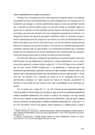 139
celebrem, independentemente do seu objecto ou causa-função.164
Contudo, face a esta posição devemos contra-argumentar da seguinte maneira: a) a amplitude
descomedida do critério da administratividade do contrato adoptado pelo CCP não pode servir de
fundamento para despojar os contratos administrativos típicos da marca de autoridade; b) ainda
que a protecção do interesse público esteja a ser feita pela outorga ao contratante público de
poderes que se exprimem com uma autoridade, que lhes imprime uma eficácia única, a lei também
prevê figuras que servem de contrapeso com vista à salvaguarda da posição do co-contraente; c) o
emprego das formas mais agressivas dos poderes exorbitantes confere ao contratante privado o
direito a indemnização plena dos prejuízos em que incorreu; d) o facto da Administração deter os
poderes não implica o seu exercício, nem muito menos o seu exercício arbitrário, ainda que lhe seja
impossível a renúncia ao exercício de tais poderes; e) só contrata com a Administração quem assim
o pretender, sabendo a priori “as regras do jogo”; f) as contrapartidas económicas que o contratante
privado retira da celebração de um contrato administrativo com a Administração são, regra geral,
muito mais elevadas do que as que se verificam no âmbito do comércio privado.
Por outro lado, ainda que a configuração das declarações do contraente público como actos
administrativos não seja indispensável à autonomia do contrato administrativo, nem ao reforço
dessa mesma autonomia, a solução vertida no artigo 307.º n.º 2 do CCP afigura-se-nos acertada. É
que, tal como sustenta PEDRO GONÇALVES, o acto administrativo é o modo mais típico e mais
formalizado do agir administrativo, encontrando-se coberto por um regime consolidado e conhecido em todas as suas
dimensões e que se mostra especialmente idóneo e eficaz como instrumento ao serviço da “lógica da função”.165 Sendo
certo que, este benefício não é minorado em virtude da lei ter consagrado para os actos
administrativos contratuais um regime especial em matéria do respectivo procedimento de
formação, da força jurídica de que usufruem, assim como à possibilidade da sua substituição por
acordos.
Ora, de acordo com o artigo 308.º n.º 1 do CCP a formação dos actos administrativos emitidos no
exercício dos poderes do contraente público não está sujeita ao regime da marcha do procedimento estabelecido pelo
Código do Procedimento Administrativo. Pese embora se verifique uma excepção a esta regra, quando
está em causa a aplicação de sanções contratuais através de acto administrativo, a qual está sujeita a audiência
prévia do co-contratante, nos termos previstos no Código do Procedimento Administrativo (cfr. artigo 308.º n.º 2
do CCP). No entanto, mesmo nesta hipótese, poderá dispensar-se a audiência prévia se a sanção a
164 MARIO AROSO DE ALMEIDA, Contratos Administrativos e Poderes de Conformação do Contraente Público no
Novo Código dos Contratos Públicos, Cadernos de Justiça Administrativa n.º 66, CEJUR, Novembro/Dezembro
2007, pp. 10-14.
165 PEDRO GONÇALVES, A Relação Jurídica Fundada em Contrato Administrativo, Cadernos de Justiça
Administrativa n.º 64, CEJUR, Julho/Agosto 2007, pp. 36 e segs.
 