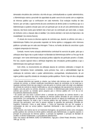 14
demasiado vinculativo dos contratos e do mito de que, contratualizando-se o poder administrativo,
a Administração estaria a prescindir da capacidade de poder exercê-lo de acordo com as exigências
de interesse público que se verificassem em cada momento. Esta evolução resultou de dois
factores: por um lado, o aparecimento do acto constitutivo de direito (onde se reconheceu que se a
Administração se poderia vincular para com um particular por via de um acto administrativo desta
natureza, não havia razões para também não o fazer por via contratual); por outro lado, a criação
de institutos como a cláusula rebus sic stantibus 6 (no sistema alemão) e da teoria da imprevisão e da
mutabilidade7 (no sistema francês).
É através do recurso às diversas espécies de contratos que, durante os últimos cem anos, a
Administração Pública tem procurado responder de forma óptima à conjugação entre interesses
públicos e privados que em cada caso interagem. Trata-se, no fundo, da ideia de concretizar a justa
e original composição de interesses.
Contudo, mesmo numa actuação administrativa contratual há exercício de poder, pelo que a
utilização desta figura não se pode traduzir na liberdade da Administração definir os fins que há-de
prosseguir, nem numa deterioração da posição jurídica subjectiva do particular perante o Estado.
Por isso, assume especial relevo a definição dogmática das vinculações jurídico-públicas a que a
Administração está sujeita por natureza.8
Com efeito, os inconvenientes da utilização abusiva de contratos celebrados à margem de
qualquer formalismo foram combatidos, numa primeira fase, com a admissibilidade legal da
celebração de contratos sobre o poder administrativo, acompanhada, simultaneamente, de um
regime jurídico específico dotado de vinculações jurídico-públicas. Porém, hoje em dia a designada
6 Esta cláusula determina que quando as relações, que tenham sido decisivas para a determinação do
conteúdo do contrato, se tenham modificado essencialmente depois da contratação, de tal modo que a
regulação contratual inicial não seja exigível a uma das partes no contrato, pode esta exigir uma adaptação
do conteúdo do contrato às relações modificadas ou, caso uma adaptação não seja possível ou não possa ser
exigida a uma das partes no contrato, denunciar o contrato. A Administração pode também denunciar o
contrato para prevenir ou remediar graves prejuízos para o interesse público (cfr. § 61 da Lei de
Procedimento Administrativo Alemã).
7 De acordo com esta teoria é possível alterar o conteúdo das prestações do contrato durante a sua
execução para a satisfação das novas exigências do interesse público derivadas de uma eventual causa
superveniente. Em contrapartida, as cláusulas retributivas deverão ser objecto de modificação, por via de
uma equação financeira, de modo a que o interesse público não seja satisfeito à custa dos legítimos
interesses dos particulares, nem estes se possam sobrepor às garantias dos particulares (Princípio do
Equilíbrio Financeiro). Como se pode deduzir, a Teoria da Imprevisão tem por fim assegurar a
continuidade da obra ou serviço público, repartindo distribuindo a álea económica por todos os
contraentes.
8 Não obstante, esta matéria não ter um tratamento homogéneo, são geralmente aceites como vinculações
jurídico-públicas dos contratos de direito público celebrados pela Administração, os seguintes aspectos: o
princípio da prossecução do interesse público; o princípio da legalidade; o princípio da liberdade de
escolhas; os direitos fundamentais; e o procedimento administrativo.
Sobre esta matéria vide MARIA JOÃO ESTORNINHO, Fuga para o Direito Privado, Almedina, Coimbra,
1999, pp. 167-310.
 