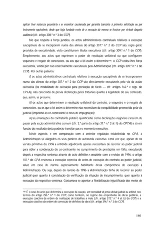 140
aplicar tiver natureza pecuniária e se encontrar caucionada por garantia bancária à primeira solicitação ou por
instrumento equivalente, desde que haja fundado receio de a execução da mesma se frustrar por virtude daquela
audiência (cfr. artigo 308.º n.º 3 do CCP).
No que respeita à força jurídica, os actos administrativos contratuais relativos à execução
susceptíveis de se incorporem numa das alíneas do artigo 307.º n.º 2 do CCP são, regra geral,
providos de executividade, visto constituírem títulos executivos (cfr. artigo 309.º n.º 1 do CCP).
Simplesmente, aos actos que exprimam o poder de resolução unilateral ou que configurem
sequestro e resgate de concessões, ou aos que a lei assim o determine166, o CCP cedeu-lhes força
executória, sendo por isso coercivamente executáveis pela Administração (cfr. artigo 309.º n.º 2 do
CCP). Por outras palavras:
i) os actos administrativos contratuais relativos à execução susceptíveis de se incorporarem
numa das alíneas do artigo 307.º n.º 2 do CCP são directamente executáveis pela via da acção
executiva (na modalidade de execução para prestação de facto — cfr. artigos 162.º e segs. do
CPTA), não carecendo de prévia declaração pelos tribunais quanto à legalidade do seu conteúdo,
que, assim, se presume;
ii) os actos que determinem a resolução unilateral do contrato, o sequestro e o resgate de
concessões, ou os que a lei assim o determine não necessitam da exequibilidade promovida pela via
judicial (impondo ao co-contratante o ónus de impugnação);
iii) as emanações do contratante público qualificadas como declarações negociais carecem de
passar pela acção administrativa comum (cfr. 2.ª parte do artigo 37.º n.º 2 al. h) do CPTA) e só em
função do resultado desta poderão transitar para o momento executivo.
Neste aspecto, e em comparação com a anterior regulação estabelecida no CPA, a
Administração vê alargados os seus poderes de autotutela executiva. Uma vez que, apesar de na
versão primitiva do CPA a entidade adjudicante apenas necessitava de recorrer ao poder judicial
para obter a condenação do co-contraente no cumprimento de prestações em falta, executando
depois a respectiva sentença através de acto definitivo e executório; com a revisão de 1996, o artigo
187.º do CPA reservou a execução coerciva de actos de execução do contrato ao poder judicial,
salvo em caso de norma expressamente habilitante dessa competência de execução à
Administração. Ou seja, depois da revisão de 1996 a Administração tinha de recorrer ao poder
judicial quer quanto à constatação da verificação da situação de incumprimento, quer quanto à
execução da respectiva sentença. Costumava-se apontar a flexibilização injustificada dos meios de
166 É o caso do acto que determina a execução da caução, sem necessidade de prévia decisão judicial ou arbitral, nos
termos do artigo 296.º n.º 1 do CCP, como também, no regime das empreitadas de obras públicas, a
execução coactiva da ordem de realização de trabalhos a mais (cfr. artigo 372.º n.º 4 al. b) do CCP) e a
execução coactiva da ordem de correcção de defeitos da obra (cfr. artigo 396.º n.º 3 do CCP).
 