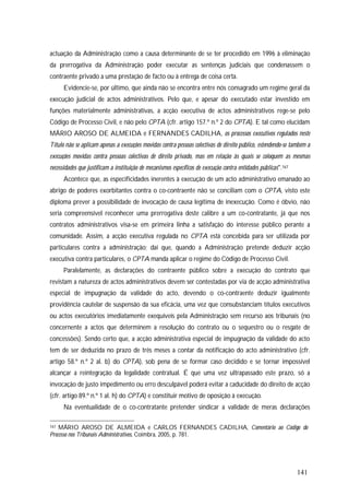 141
actuação da Administração como a causa determinante de se ter procedido em 1996 à eliminação
da prerrogativa da Administração poder executar as sentenças judiciais que condenassem o
contraente privado a uma prestação de facto ou à entrega de coisa certa.
Evidencie-se, por último, que ainda não se encontra entre nós consagrado um regime geral da
execução judicial de actos administrativos. Pelo que, e apesar do executado estar investido em
funções materialmente administrativas, a acção executiva de actos administrativos rege-se pelo
Código de Processo Civil, e não pelo CPTA (cfr. artigo 157.º n.º 2 do CPTA). E tal como elucidam
MÁRIO AROSO DE ALMEIDA e FERNANDES CADILHA, os processos executivos regulados neste
Título não se aplicam apenas a execuções movidas contra pessoas colectivas de direito público, estendendo-se também a
execuções movidas contra pessoas colectivas de direito privado, mas em relação às quais se coloquem as mesmas
necessidades que justificam a instituição de mecanismos específicos de execução contra entidades públicas".167
Acontece que, as especificidades inerentes à execução de um acto administrativo emanado ao
abrigo de poderes exorbitantes contra o co-contraente não se conciliam com o CPTA, visto este
diploma prever a possibilidade de invocação de causa legítima de inexecução. Como é óbvio, não
seria compreensível reconhecer uma prerrogativa deste calibre a um co-contratante, já que nos
contratos administrativos visa-se em primeira linha a satisfação do interesse público perante a
comunidade. Assim, a acção executiva regulada no CPTA está concebida para ser utilizada por
particulares contra a administração; daí que, quando a Administração pretende deduzir acção
executiva contra particulares, o CPTA manda aplicar o regime do Código de Processo Civil.
Paralelamente, as declarações do contraente público sobre a execução do contrato que
revistam a natureza de actos administrativos devem ser contestadas por via de acção administrativa
especial de impugnação da validade do acto, devendo o co-contraente deduzir igualmente
providência cautelar de suspensão da sua eficácia, uma vez que consubstanciam títulos executivos
ou actos executórios imediatamente exequíveis pela Administração sem recurso aos tribunais (no
concernente a actos que determinem a resolução do contrato ou o sequestro ou o resgate de
concessões). Sendo certo que, a acção administrativa especial de impugnação da validade do acto
tem de ser deduzida no prazo de três meses a contar da notificação do acto administrativo (cfr.
artigo 58.º n.º 2 al. b) do CPTA), sob pena de se formar caso decidido e se tornar impossível
alcançar a reintegração da legalidade contratual. É que uma vez ultrapassado este prazo, só a
invocação de justo impedimento ou erro desculpável poderá evitar a caducidade do direito de acção
(cfr. artigo 89.º n.º 1 al. h) do CPTA) e constituir motivo de oposição à execução.
Na eventualidade de o co-contratante pretender sindicar a validade de meras declarações
167 MÁRIO AROSO DE ALMEIDA e CARLOS FERNANDES CADILHA, Comentário ao Código do
Processo nos Tribunais Administrativos, Coimbra, 2005, p. 781.
 