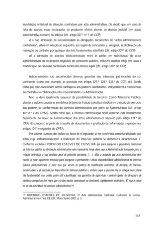 143
invalidação unilateral de cláusulas contratuais por acto administrativo. De modo que, em caso de
falta de acordo, essas declarações só produzem efeitos através de decisão judicial (em acção
administrativa comum) ou arbitral (cfr. artigo 307.º n.º 1 do CCP);
v) a não atribuição de executoriedade às obrigações decorrentes de “actos administrativos
contratuais”, salvo em relação ao sequestro, ao resgate de concessões e, em geral, às declarações de
resolução do contrato, por qualquer dos três fundamentos admitidos (cfr. artigo 309.º do CCP).
vi) a admissão de acordos endocontratuais entre as partes em substituição de actos
administrativos ou declarações negociais do contraente público, inclusive quando esteja em causa a
modificação de cláusulas contratuais dentro dos limites legais (cfr. artigo 310.º do CCP).
Adicionalmente, são reconhecidas diversas garantias dos interesses patrimoniais do co-
contraente (como por exemplo, as previstas nos artigos 327.º; 328.º, 332.º do CCP, etc.). Sendo
certo que estas funcionam como contrapeso aos poderes exorbitantes, indispensável à manutenção
do contrato e à colaboração entre co-contratante e a Administração.
Não se deve igualmente esquecer da possibilidade de terceiros (como Ministério Público,
utentes e autores populares em defesa de bens de fruição colectiva) sindicarem o modo de exercício
dos poderes de conformação do contrato administrativo por parte da Administração (cfr. artigo
40.º n.º 2 do CPTA). Sendo certo que, a efectiva concretização deste controlo está intimamente
dependente do dever de fundamentação dos actos administrativos imposto pelo artigo 124.º do
CPA, do processo urgente de consulta de documentos e prestação de informações regulado nos
artigos 104.º e seguintes do CPTA.
Por último, cumpre dar ênfase ao facto de o legislador só ter conferido administratividade aos
actos cuja instrumentalização à realização do interesse público se demonstra incontestável. E
conforme esclarece RODRIGO ESTEVES DE OLIVEIRA que para assegurar a prevalência contratual
do interesse público ou da função administrativo não é necessário, longe disso, que a Administração transporte para a
relação contratual a sua condição geral de potentior personna. (…). Mas a actuação por acto administrativo deve
existir (e estar legalmente prevista) para assegurar a permanente e eficaz disponibilidade administrativa do interesse
público contratualizado (é para isso que servem os poderes de modificação unilateral, de direcção, de rescisão-
sancionatória e de rescisão por imperativo de interesse público) e, embora aqui a questão não se coloque num plano
tão fundamental, mas ainda assim útil e justificado, nas garantias de supervisão e controlo (poder de direcção) e de
contínua compulsão (em regra, por via das multas contratuais ou similares), rapidamente efectiváveis. É essa a razão
de ser da autoridade no contrato administrativo.168
168 RODRIGO ESTEVES DE OLIVEIRA, O Acto Administrativo Contratual, Cadernos de Justiça
Administrativa n.º 63, CEJUR, Maio/Junho 2007, p. 5.
 