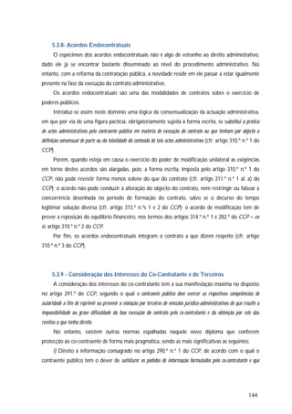 144
5.3.8- Acordos Endocontratuais
O espécimen dos acordos endocontratuais não é algo de estranho ao direito administrativo,
dado ele já se encontrar bastante disseminado ao nível do procedimento administrativo. No
entanto, com a reforma da contratação pública, a novidade reside em ele passar a estar igualmente
presente na fase da execução do contrato administrativo.
Os acordos endocontratuais são uma das modalidades de contratos sobre o exercício de
poderes públicos.
Introduz-se assim neste domínio uma lógica da consensualização da actuação administrativa,
em que por via de uma figura pactícia, obrigatoriamente sujeita à forma escrita, se substitui a prática
de actos administrativos pelo contraente público em matéria de execução do contrato ou que tenham por objecto a
definição consensual de parte ou da totalidade do conteúdo de tais actos administrativos (cfr. artigo 310.º n.º 1 do
CCP).
Porém, quando esteja em causa o exercício do poder de modificação unilateral as exigências
em torno destes acordos são alargadas, pois: a forma escrita, imposta pelo artigo 310.º n.º 1 do
CCP, não pode revestir forma menos solene do que do contrato (cfr. artigo 311.º n.º 1 al. a) do
CCP); o acordo não pode conduzir à alteração do objecto do contrato, nem restringir ou falsear a
concorrência desenhada no período de formação do contrato, salvo se o decurso do tempo
legitimar solução diversa (cfr. artigo 313.º n.ºs 1 e 2 do CCP); o acordo de modificação tem de
prever a reposição do equilíbrio financeiro, nos termos dos artigos 314.º n.º 1 e 282.º do CCP – ex
vi, artigo 310.º n.º 2 do CCP.
Por fim, os acordos endocontratuais integram o contrato a que dizem respeito (cfr. artigo
310.º n.º 3 do CCP).
5.3.9 - Consideração dos Interesses do Co-Contratante e de Terceiros
A consideração dos interesses do co-contratante tem a sua manifestação máxima no disposto
no artigo 291.º do CCP, segundo o qual o contraente público deve exercer as respectivas competências de
autoridade a fim de reprimir ou prevenir a violação por terceiros de vínculos jurídico-administrativos de que resulte a
impossibilidade ou grave dificuldade da boa execução do contrato pelo co-contratante e da obtenção por este das
receitas a que tenha direito.
No entanto, existem outras normas espalhadas naquele novo diploma que conferem
protecção ao co-contraente de forma mais pragmática, sendo as mais significativas as seguintes:
i) Direito à informação consagrado no artigo 290.º n.º 1 do CCP, de acordo com o qual o
contraente público tem o dever de satisfazer os pedidos de informação formulados pelo co-contratante e que
 