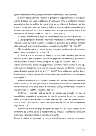 145
respeitem a elementos técnicos na sua posse cujo conhecimento se mostre necessário à execução do contrato;
ii) Reserva da sua autonomia resultante do princípio da proporcionalidade na execução do
contrato, de acordo com o qual os poderes de direcção devem limitar-se ao estritamente necessário à
prossecução do interesse público, da mesma forma que os poderes de fiscalização, não devem
perturbar a execução do contrato, nem diminuir a iniciativa e a correspondente responsabilidade do co-
contratante, particularmente em termos da autonomia técnica ou de gestão decorrente do título ou do tipo
contratual ou dos usos sociais (cfr. artigos 303.º e 304.º n.º 1, in fine, do CCP);
iii) Direito a adiantamentos de preços nos precisos termos estipulados no artigo 292.º do CCP;
iv) Liberação progressiva da caução e autorização concedida ao co-contratante para promover
a liberação, parcial ou integral, consoante as situações, se, quinze dias após a notificação, o contraente
público não tiver dado cumprimento à referida obrigação, consagrada no artigo 295.º n.ºs 2 e 9 do CCP;
v) Direito a indemnização em caso de execução indevida da caução por parte do contratante
público, consagrado no artigo 296.º n.º 3 do CCP;
vi) Direito a juros de mora quer na sequência de atrasos nos pagamentos por parte do
contraente público, quer na sequência de atraso no pagamento da indemnização por resolução
contratual fundada no interesse público, consagrado nos artigos 326.º e 334.º n.º 3 do CCP.
Todavia, mesmo em caso de atraso nos pagamentos o contratante público beneficia de uma regra
muito favorável, designadamente a de o atraso em um ou mais pagamentos não determina o vencimento das
restantes obrigações de pagamento (cfr. artigo 326.º n.º 4 do CCP). Como é óbvio, este benefício decorre
directamente da vinculação existente entre o objecto do contrato administrativo e a prossecução do
interesse público;
vii) Direito a indemnização por resolução ou modificação unilateral baseada em motivos de
interesse público ou por alteração anormal e imprevisível das circunstâncias, traduzido ou no
equilíbrio financeiro inicial, ou na cláusula de remuneração ou na justa indemnização consoante os
casos (cfr. artigos 314.º, 334.º n.º 2 e 335.º n.º 2 do CCP);
viii) Direito à suspensão, total ou parcial, da execução das prestações em caso de
impossibilidade temporária de cumprimento do contrato, decorrente da mora do contratante
público na entrega de bens ou meios necessários à execução do contrato, ou quando invoque a
excepção de não cumprimento do contrato nos termos do artigo 327.º do CCP, consagrado no
artigo 297.º do CCP;
ix) Direito de invocar, ao abrigo do disposto no artigo 327.º do CCP, a excepção de não
cumprimento do contrato quando o incumprimento seja imputável ao contraente público, sem
prejuízo para o direito de resolução do contrato que lhe assista.
Contudo, é condição sine quo non para o exercício deste direito que a recusa do co-contratante
 