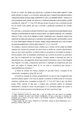 146
privado em cumprir não implique grave prejuízo para a realização do interesse público subjacente à relação
jurídica contratual. Se implicar, o co-contratante apenas pode invocar a excepção de não cumprimento quando a
realização das prestações contratuais coloque manifestamente em causa a sua viabilidade económico – financeira ou se
revele excessivamente onerosa, devendo, nesse último caso, ser devidamente ponderados os interesses públicos e privados
em presença (cfr. artigo 327.º n.º 2 do CCP). Mas para tal quer-nos parecer que o contratante privado
terá de intentar acção judicial, para que se proceda à ponderação jurisdicional dos referidos
interesses.
Por outro lado, o exercício pelo co-contratante do direito de recusar o cumprimento da prestação depende de prévia
notificação ao contraente público da intenção de exercício do direito e dos respectivos fundamentos, com a antecedência
mínima de 15 dias, se outra não for estipulada no contrato. Considerando-se que a invocação da excepção de não
cumprimento não implica grave prejuízo para a realização do interesse público quando o contraente público, no prazo
de 15 dias contado daquela notificação não reconhecer, mediante resolução fundamentada, que a recusa em cumprir
seria gravemente prejudicial para o interesse público (artigo 327.º n.ºs 3 e 4 do CCP).
Na realidade, a doutrina tradicional sempre entendeu que o instituto civil da exceptio non adimpleti
contractus169 por iniciativa do particular não devia existir no âmbito dos contratos administrativos,
salvo em casos muito específicos. A doutrina fundava a sua posição na necessidade de proteger o
interesse público contra as precipitadas interpretações que servissem de pretexto aos particulares
para fugir do cumprimento das suas obrigações. Contudo, quando a inexecução por parte da
Administração (v.g. o não pagamento durante largo período de prestações a que se tenha obrigado)
fosse flagrante e de molde a comprometer gravemente a viabilidade do cumprimento pela outra
parte, não podiam os tribunais deixar de ter em conta as circunstâncias para apreciar a
responsabilidade dos contraentes.170
x) Direito de retenção nas mesmas condições em que pode invocar a excepção de não
cumprimento, consagrado no artigo 328.º do CCP;
xi) Direito de resolução do contrato extrajudicialmente em caso de mora no pagamento pelo
contraente público superior a seis meses ou quando o montante em dívida exceda 25 % do preço
contratual, excluindo juros, consagrado no artigo 332.º n.º 4 do CCP. Note-se que, este direito
produz efeitos somente 30 dias após a recepção pelo contratante público da declaração
manifestando a vontade de exercer esta prerrogativa e se o contratante público não cumprir as
obrigações em atraso nesse prazo, acrescidas dos juros de mora a que houver lugar;
169 Figura legalmente prevista nos artigos 428.º e segs. do Código Civil, que traduz-se na faculdade
concedida a qualquer das partes num contrato sinalagmático, em que o prazo para a realização das
prestações seja o mesmo, de recusar realizar a sua prestação, enquanto a contraparte não oferecer
cumprimento simultâneo.
170 Neste sentido vide, entre outros, MARCELLO CAETANO, Manual de Direito Administrativo, Vol. I,
Almedina, Coimbra, 1980, p. 638.
 