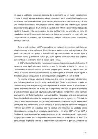 148
em causa a viabilidade económico-financeira do co-contratante ou se revelar excessivamente
onerosa. In extremis, a invocação à ponderação de interesses constante na parte final daquela norma
— referente à excessiva onerosidade que a manutenção envolveria — parece querer reportar-se a
uma eventual viabilização da manutenção do contrato, embora com uma “indemnização” superior
à que decorreria da aplicação de um critério de equidade, mas inferior à decorrente da reposição do
equilíbrio financeiro. Esta compensação a ter lugar justificar-se-ia, por um lado, em nome do
elevado interesse público que advém da manutenção da relação contratual e, por outro lado, para
compensar o esforço económico que o contraente será obrigado a efectuar com vista à manutenção
da relação contratual.
Como se pode constatar, o CCP procurou tomar em conta os interesses do co-contratante nas
situações em que as prerrogativas da Administração se podem mostrar mais agressivas à esfera
jurídica do particular ou quando a Administração age contrariamente aos ditames legais e
contratuais. Sendo igualmente de realçar que, aquele diploma tentou concretizar este propósito
concedendo ao co-contratante meios de reacção rápida e eficaz.
O CCP tentou instituir também mecanismos inovadores de protecção jurídica de terceiros. O
mecanismo mais significativo nesta matéria é o que faz depender a eficácia do contrato do
consentimento de terceiros titulares de direitos atingidos pelas cláusulas do contrato, salvo em
relação às cláusulas contratuais de efeito normativo, cuja eficácia depende de publicidade conferida segundo as
formalidades aplicáveis aos regulamentos do contraente público (cfr. artigo 287.º n.ºs 3 e 4 do CCP).
No entanto, ainda que sejamos da opinião que deve vigorar nos contratos administrativos
uma certa desigualdade de posições entre a Administração Pública e o contraente privado, em
benefício da supremacia da primeira, justificada por razões de interesse público. A verdade é que, o
regime actualmente instituído em matéria de incumprimento contratual por parte do contraente
privado é demasiado gravoso em algumas questões, sobretudo se o compararmos com o regime de
incumprimento por facto imputável ao contraente público. Isto porque, nesta sede, para além da
Administração Pública beneficiar das suas prerrogativas exorbitantes, o legislador do CCP ainda lhe
conferiu outros instrumentos de reacção, mais concretamente: o facto das sanções administradas
constituírem acto administrativo e título executivo; o de certas sanções implicarem obrigações e
restrições que podem ser executadas pela via coactiva sem intervenção ou validação judicial
(designadamente, o sequestro e a resolução sancionatória – cfr. artigo 309.º n.º 2 do CCP); a
faculdade de execução das cauções para pagamento de sanções pecuniárias ou para ressarcimento
dos prejuízos causados pelo incumprimento do co-contratante (cfr. artigo 296.º n.º 1 do CCP); a
particularidade do próprio contrato se traduzir num título executivo e, por isso, possibilitar ao
 