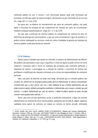 149
contraente público de, por si mesmo e sem intervenção judicial, optar pela efectivação das
prestações em falta que sejam de natureza fungível, directamente ou por intermédio de um terceiro
(cfr. artigo 325.º n.º 2 do CCP).
Ao passo que, na hipótese de incumprimento por parte do contraente público, este pode
obstar a invocação da excepção do não cumprimento do contrato por parte do co-contraente,
mediante resolução fundamentada (cfr. artigo 327.º n.º 2 do CCP).
Ou seja, aqui a protecção do interesse público no cumprimento do contrato foi feita em
detrimento do princípio do consensualismo, o que em certas circunstâncias e tipos de contratos, se
poderá mostrar inadequado ou excessivo, tendo em conta a finalidade da garantia da realização do
interesse público visado pela decisão de contratar.
5.3.10- Balanço:
Muitos autores entendem que quanto ao conteúdo, os poderes da Administração não diferem
dos poderes dos particulares e que o que é específico é o facto de aquela os poder exercer de forma
unilateral e executória sobre a forma de realização das prestações pelo contraente particular, a
imposição de sanções, a prorrogação ou a extinção do contrato, a ocorrência de motivos que
justifiquem a modificação das cláusulas contratuais ou os termos da responsabilidade do contraente
particular.
Aliás, esta parte da doutrina vai ainda mais longe, afirmando que os referidos poderes não
resultam do contrato mas sim da própria posição jurídica geral da Administração, de natureza extracontratual.
Considerando que se deve afastar, por isso, a ideia tradicional de que o contrato administrativo, pela sua
própria natureza especial, atribuiria prerrogativas exorbitantes à Administração, para se passar a entender que, pelo
contrário, é a própria Administração que, pela sua natureza, é dotada de poderes especiais aos quais não pode
renunciar mesmo quando celebra contratos. 171
Assim, para esta corrente doutrinária, já não se justificaria autonomizar a figura do contrato
administrativo no contexto do nosso sistema jurídico, porquanto não há nada de singular, especial ou
exorbitante nesta espécie de contratos em relação ao contrato de direito privado. Afirmando
171 Neste sentido vide, entre outros, MARIA JOÃO ESTORNINHO, Requiem pelo Contrato Administrativo,
Almedina, Coimbra, 1990, pp. 120 e segs., ANTUNES VARELA, Das Obrigações em Geral, I, Coimbra, 1986, p.
230 e segs., GARCIA DE ENTERRIA, EDUARDO, La Figura del Contrato Administrativo in Studiin Memoria di
Guido Zanobini, II, Milão, 1965, pp. 111 e segs., e BOQUERA OLIVER, JOSE MARIA - Poder Administrativo y
Contrato, Col. Conferencias e Documentos, n.º 27, 1970, pp. 91 e segs.
 