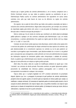 150
inclusive que o regime jurídico do contrato administrativo é, em si mesmo, compatível com o
Direito Contratual comum, ou seja, todos os poderes especiais ou exorbitantes de que a
Administração Pública usufrui no contrato administrativo têm equivalente em outros tantos
contratos civis, pelo que nada haverá de novo ou de diferente no regime do contrato
administrativo.
Do exposto, não se pode de facto afirmar que todos estes poderes enunciados são típicos e
exclusivos dos contratos administrativos. Alguns deles estão presentes, por exemplo, nos contratos
de empreitada regidos pelo direito civil, como é o caso do poder de fiscalização e do poder de
direcção sobre o modo de execução das prestações.172
Note-se ainda que, há um núcleo de normas que constituem um direito comum da contratação
pública aplicável a qualquer um dos contratos celebrados pela Administração e que, em muitas
circunstâncias, o contrato administrativo fica sujeito ao regime geral de direito civil (v.g. artigos
284.º n.º 3 e 285.º n.º 3 do CCP).
Contudo, tal como foram sendo expressas nesta dissertação, existem ainda certas nuances entre
o exercício dos poderes de conformação da relação contratual nas duas espécies de contratos, seja
pela (des)necessidade de se encontrarem expressos no contrato ou na lei para poderem ser
exercidas as prerrogativas supra mencionadas e pela (des)necessidade de se recorrer à via judicial
para a execução das suas consequências, sendo suficiente um mero acto administrativo (à excepção
das declarações negociais do contratante público sobre interpretação e validade do contrato).
Assim, os poderes que a Administração exerce durante a execução do contrato continuam a possuir
algo que os torna diferentes em relação ao regime jurídico-privado.
Além disso, fica ainda a ideia de o poder de modificação unilateral ser aquele que é mais
“estranho” aos contratos de direito privado. Parecendo constituir um poder tipicamente público,
proveniente da volubilidade dos interesses públicos prosseguidos com o contrato e da
correspondente necessidade de o adequar a tais variações.
Veja-se ainda, que é o próprio legislador do CCP a declarar abertamente no preambulo
daquele diploma que teve a preocupação de preservação do quid specificum dos contratos administrativos,
perceptível através dos seguintes aspectos: (i) recorrente apelo aos imperativos de interesse público (por exemplo, na
modificação e resolução contratuais); (ii) manutenção de importantes poderes do contraente público durante a fase de
execução do contrato administrativo; (iii) criação de figuras como a da partilha de benefícios; (iv) criação de regras
especiais para as situações de incumprimento do contraente público; (v) introdução de normas que versam, directa ou
indirectamente, a repartição de risco entre as partes contratantes.
172 A este propósito, vide comparação entre a empreitada de obras públicas e a empreitada privada elaborada
por MARIA JOÃO ESTORNINHO, Requiem pelo Contrato Administrativo, Almedina, Coimbra, 1990, pp. 141-
142.
 