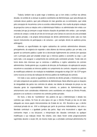 151
Todavia, também não se pode negar a tendência, que se tem vindo a verificar nas últimas
décadas, no sentido de se atenuar os poderes exorbitantes da Administração, quer pela alteração do
conteúdo desses poderes, quer pela atribuição de mais garantias aos co-contratantes, quer ainda
pela concepção de mecanismos como os acordos endocontratuais. Isto resulta da própria evolução
da perspectiva como as relações entre a Administração Pública e os administrados têm vindo a ser
encaradas (em que já começam a surgir inclusive situações de paridade entre ambos – por exemplo:
contrato de compra e venda de um lote de terreno por uma Câmara no exercício de uma actividade
de gestão privada), e da própria democratização do direito administrativo (onde cada vez mais
nascem instrumentos de participação e de consenso – por exemplo: direito de audiência prévia,
arbitragem).
Ademais, as especificidades do regime substantivo do contrato administrativo dimanam,
principalmente, da exigência de responder a dois ditames do interesse público: por um lado, o de
garantir ao contraente público o poder de se desvincular legitimamente do contrato (em oposição
com o princípio pacta sunt servanda) sempre que o interesse público o aconselhe ou exija; e, por
outro lado, o de assegurar o cumprimento do contrato pelo contratante privado. Tendo sido em
torno destes dois interesses que se construiu e solidificou o regime substantivo do contrato
administrativo. Sendo patente que, os poderes de direcção, de fiscalização e de aplicação de sanções
encontram-se associados ao interesse público no cumprimento do contrato; enquanto os poderes
de modificação unilateral e de resolução na modalidade consagrada no artigo 334.º do CCP surgem
como recursos ao serviço da realização do interesse público da modificação do contrato.
Em todo o caso, assiste-se igualmente, no domínio do direito privado, a fenómenos que são
em tudo comparáveis aos poderes exorbitantes da Administração. Basta olharmos para as situações
de desigualdade das partes nos contratos de adesão, nas tabelas de indexação de preços ou nas
cláusulas gerais de responsabilidade. Neste contexto, os poderes da Administração, que
anteriormente eram considerados nitidamente como exorbitantes em relação ao Direito Privado,
passaram a ser aceitáveis e verosímeis nos contratos jurídico-privados.
De facto, a ideia da “exorbitância” dos poderes de que a Administração é dotada nos
contratos que celebra, foi fruto de uma época em que o Direito Privado já não era de todo
adequado aos novos papéis intervencionistas do Estado do séc. XX. Recorde-se que, o direito
contratual privado do séc. XIX se distinguia por partir de premissas individualistas, tais como a
liberdade contratual e a igualdade jurídica das partes. Aqui seria inconcebível a algum dos
contraentes impor, a seu bel-prazer, a interpretação das cláusulas contratuais ou qualquer
modificação à sua redacção inicial. No entanto, estes ideais foram sendo progressivamente
suprimidos durante o século XX, do mesmo modo que a actividade contratual administrativa foi
 