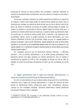 153
prossecução de interesses de natureza pública. Esta constatação é sobretudo importante no
contexto de uma Administração contemporânea, que tenta valorizar os métodos da concertação e
da participação.
Acresce que, a autonomia substantiva do contrato administrativo manifesta-se no aspecto de
ele empossar as partes numa relação jurídica de natureza diversa daquela que decorre para os
contraentes que outorgam um contrato de direito privado, pois ele fixa os direitos e deveres das
partes não apenas em obediência ao princípio da paridade contratual (lógica do pactum), mas
também em obediência à prossecução de interesses públicos (lógica da função). Além disso, a
autonomia do contrato administrativo não impõe que o respectivo regime seja inteiramente díspar
do previsto para os contratos de direito privado. Basta a submissão a um regulamento com
peculiaridades relativas, assente na própria autonomia do direito administrativo, que, como
sintetizou RODRIGO ESTEVES DE OLIVEIRA, implica em geral: i) a aplicação primária ou
preferencial de princípios e regras de direito administrativo; aplicação ponderada das normas de direito privado,
sujeitando-as a um teste prévio de não incompatibilidade (podendo resultar daí a recusa da sua aplicação ou a sua
aplicação adaptada; iii) e o reconhecimento de posições de supremacia jurídica ao contraente público, que passa pela
atribuição de poderes públicos.174
Por conseguinte, parece-me que há efectivamente bastantes diferenças - e diferenças
relevantes - entre os contratos administrativos e os de direito privado, justificando-se assim
plenamente destacar uma figura autónoma de contrato administrativo. Este foi também o
entendimento do legislador do CPA de 1991, do legislador da Revisão do CPA de 1996, do
legislador da reforma do contencioso administrativo de 2002 e, por fim, do legislador do recente
CCP.
***
6.1- Alguns apontamentos sobre o regime dos Contratos Administrativos e o
regime dos Contratos de Direito Privado da Administração Pública
De entre os muitos domínios em que se poderia analisar até que ponto há ou não diferenças
substanciais entre o regime dos contratos administrativos e o regime dos contratos de direito
privado da Administração Pública, salientaremos apenas cinco, nomeadamente: diferenças
expressas no CCP; invalidades contratuais; contencioso administrativo, controlo jurisdicional
exercido pelo Tribunal de Contas e arbitragem.
174 RODRIGO ESTEVES DE OLIVEIRA, O Acto Administrativo Contratual, Cadernos de Justiça
Administrativa n.º 63, CEJUR, Maio/Junho 2007, p. 5.
 
