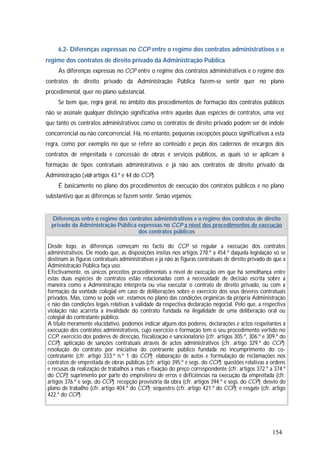 154
6.2- Diferenças expressas no CCP entre o regime dos contratos administrativos e o
regime dos contratos de direito privado da Administração Pública
As diferenças expressas no CCP entre o regime dos contratos administrativos e o regime dos
contratos de direito privado da Administração Pública fazem-se sentir quer no plano
procedimental, quer no plano substancial.
Se bem que, regra geral, no âmbito dos procedimentos de formação dos contratos públicos
não se assinale qualquer distinção significativa entre aquelas duas espécies de contratos, uma vez
que tanto os contratos administrativos como os contratos de direito privado podem ser de índole
concorrencial ou não concorrencial. Há, no entanto, pequenas excepções pouco significativas a esta
regra, como por exemplo no que se refere ao conteúdo e peças dos cadernos de encargos dos
contratos de empreitada e concessão de obras e serviços públicos, as quais só se aplicam à
formação de tipos contratuais administrativos e já não aos contratos de direito privado da
Administração (vide artigos 43.º e 44 do CCP).
É basicamente no plano dos procedimentos de execução dos contratos públicos e no plano
substantivo que as diferenças se fazem sentir. Senão vejamos:
Diferenças entre o regime dos contratos administrativos e o regime dos contratos de direito
privado da Administração Pública expressas no CCP a nível dos procedimentos de execução
dos contratos públicos
Desde logo, as diferenças começam no facto do CCP só regular a execução dos contratos
administrativos. De modo que, as disposições ínsitas nos artigos 278.º a 454.º daquela legislação só se
destinam às figuras contratuais administrativas e já não às figuras contratuais de direito privado de que a
Administração Pública faça uso.
Efectivamente, os únicos preceitos procedimentais a nível de execução em que há semelhança entre
estas duas espécies de contratos estão relacionadas com a necessidade de decisão escrita sobre a
maneira como a Administração interpreta ou visa executar o contrato de direito privado, ou com a
formação da vontade colegial em caso de deliberações sobre o exercício dos seus deveres contratuais
privados. Mas, como se pode ver, estamos no plano das condições orgânicas da própria Administração
e não das condições legais relativas à validade da respectiva declaração negocial. Pelo que, a respectiva
violação não acarreta a invalidade do contrato fundada na ilegalidade de uma deliberação oral ou
colegial do contratante público.
A título meramente elucidativo, podemos indicar alguns dos poderes, declarações e actos respeitantes à
execução dos contratos administrativos, cujo exercício e formação tem o seu procedimento vertido no
CCP: exercício dos poderes de direcção, fiscalização e sancionatório (cfr. artigos 305.º, 306.º e 309.º do
CCP); aplicação de sanções contratuais através de actos administrativos (cfr. artigo 329.º do CCP);
resolução do contrato por iniciativa do contraente público fundada no incumprimento do co-
contratante (cfr. artigo 333.º n.º 1 do CCP); elaboração de autos e formulação de reclamações nos
contratos de empreitada de obras públicas (cfr. artigo 395.º e segs. do CCP); questões relativas a ordens
e recusas da realização de trabalhos a mais e fixação do preço correspondente (cfr. artigos 372.º a 374.º
do CCP); suprimento por parte do empreiteiro de erros e deficiências na execução da empreitada (cfr.
artigos 376.º e segs. do CCP); recepção provisória da obra (cfr. artigos 394.º e segs. do CCP); desvio do
plano de trabalho (cfr. artigo 404.º do CCP); sequestro (cfr. artigo 421.º do CCP); e resgate (cfr. artigo
422.º do CCP).
 