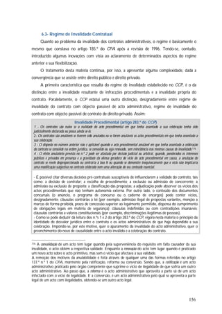 156
6.3- Regime de Invalidade Contratual
Quanto ao problema da invalidade dos contratos administrativos, o regime é basicamente o
mesmo que constava no artigo 185.º do CPA após a revisão de 1996. Tendo-se, contudo,
introduzido algumas inovações com vista ao aclaramento de determinados aspectos do regime
anterior e sua flexibilização.
O tratamento desta matéria continua, por isso, a apresentar alguma complexidade, dada a
convergência que se assiste entre direito público e direito privado.
A primeira característica que ressalta do regime de invalidade estabelecido no CCP, é o da
distinção entre a invalidade resultante de infracções procedimentais e a invalidade própria do
contrato. Paralelamente, o CCP estatui uma outra distinção, designadamente entre regime de
invalidade do contrato com objecto passível de acto administrativo, regime de invalidade do
contrato com objecto passível de contrato de direito privado. Assim:
Invalidade Procedimental (artigo 283.º do CCP)
1 - Os contratos são nulos se a nulidade do acto procedimental em que tenha assentado a sua celebração tenha sido
judicialmente declarada ou possa ainda sê-lo.
2- Os contratos são anuláveis se tiverem sido anulados ou se forem anuláveis os actos procedimentais em que tenha assentado a
sua celebração.
3 - O disposto no número anterior não é aplicável quando o acto procedimental anulável em que tenha assentado a celebração
do contrato se consolide na ordem jurídica, se convalide ou seja renovado, sem reincidência nas mesmas causas de invalidade.176
4 - O efeito anulatório previsto no n.º 2 pode ser afastado por decisão judicial ou arbitral, quando, ponderados os interesses
públicos e privados em presença e a gravidade da ofensa geradora do vício do acto procedimental em causa, a anulação do
contrato se revele desproporcionada ou contrária à boa fé ou quando se demonstre inequivocamente que o vício não implicaria
uma modificação subjectiva no contrato celebrado nem uma alteração do seu conteúdo essencial.
- É possível citar diversas decisões pré-contratuais susceptíveis de influenciarem a validade do contrato, tais
como: a decisão de contratar; a escolha de procedimento; a exclusão ou admissão de concorrente; a
admissão ou exclusão de proposta; a classificação das propostas; a adjudicação pode absorver os vícios dos
actos procedimentais que não tenham autonomia externa. Por outro lado, o conteúdo dos documentos
concursais (o anúncio, o programa de concurso ou o caderno de encargos) pode conter vícios,
designadamente: cláusulas contrárias à lei (por exemplo, admissão ilegal de propostas variantes, menção a
marcas de forma proibida, prazo de concessão superior ao legalmente permitido, dispensa do cumprimento
de obrigações legais em matéria de segurança); cláusulas indefinidas ou com contradições insanáveis;
cláusulas contrárias a valores constitucionais (por exemplo, discriminações ilegítimas de pessoas).
- Como se pode deduzir da leitura dos n.ºs 1 e 2 do artigo 283.º do CCP, vigora nesta matéria o princípio da
identidade de desvalor jurídico entre o contrato e os actos administrativos de que haja dependido a sua
celebração. Impondo-se, por este motivo, quer o apuramento da invalidade do acto administrativo, quer o
preenchimento do nexo de causalidade entre o acto inválido e a celebração do contrato.
176 A convalidação de um acto tem lugar quando pela superveniência do requisito em falta causador da sua
invalidade, o acto obtém a respectiva validade. Enquanto a renovação do acto tem lugar quando é praticado
um novo acto sobre o acto primitivo, mas sem o vício que afectava a sua validade.
A remoção dos motivos da anulabilidade é feita através de qualquer uma das formas referidas no artigo
137.º n.º 1 do CPA, mormente pela ratificação, reforma ou conversão. Sendo que, a ratificação é um acto
administrativo praticado pelo órgão competente que suprime o vício de ilegalidade de que sofria um outro
acto administrativo. Ao passo que, a reforma é o acto administrativo que aproveita a parte sã de um acto
infectado com o vício de legalidade. E a conversão, é um acto administrativo pelo qual se aproveita a parte
legal de um acto com ilegalidades, obtendo-se um outro acto legal.
 