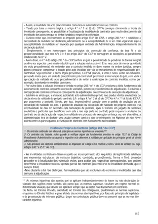 157
- Assim, a invalidade do acto procedimental comunica-se automaticamente ao contrato.
- Tendo por base a mesma lógica, o artigo 4.º n.º 1 al. b) do CPTA consagra claramente a teoria da
invalidade consequente, ao possibilitar a fiscalização da invalidade de contratos que resulte directamente da
invalidade dos actos em que se tenha fundado a respectiva celebração.
- Curioso notar que, inversamente ao imposto pelo artigo 134.º do CPA, o artigo 283.º n.º 1 estabelece a
necessidade da nulidade ser declarada judicialmente ou a susceptibilidade de o ser. Não vigorando aqui a
susceptibilidade da nulidade ser invocada por qualquer entidade da Administração, independentemente da
declaração judicial.
- Simplesmente, é em homenagem dos princípios da protecção da confiança, da boa fé e da
proporcionalidade, que nos n.ºs 3 e 4 do artigo 283.º do CCP se consagram as excepções ao paralelismo
estabelecido no n.º 2.
- Além disso, o n.º 4 do artigo 283.º do CCP confere ao juiz a possibilidade de ponderar de forma integral
os diversos aspectos contratuais e decidir qual a solução mais razoável. E se, nos casos de menor gravidade
do vício procedimental, ele entender que o contrato inválido se deve manter na ordem jurídica, sempre
poderá procurar compensar o lesado pelo acto inválido por via de mecanismos de responsabilidade pré-
contratual. Seja como for, e numa lógica preventiva, o CPTA procura, a todo o custo, evitar tais situações,
prevendo meios para, em sede de procedimento pré-contratual, promover a intervenção do juiz, com vista à
apreciação da validade do acto procedimental e de evitar a celebração de contrato inválido, como por
exemplo, decretando-se medidas cautelares.
- Por outro lado, a solução inovadora vertida no artigo 283.º n.º 4 do CCP proclama a ideia fundamental da
autonomia do contrato, enquanto acordo de vontades, perante o procedimento de adjudicação. Excluindo a
concepção do contrato como acto consequente da adjudicação, ou como acto de execução da adjudicação.
- Sublinhe-se ainda que, a anulação judicial do acto administrativo prévio não produz efeitos anulatórios ou
declarativos da nulidade do próprio contrato (cfr. artigos 4.º n.º 2 al. d) do CPTA e 4.º n.º 1 al. b) do ETAF,
por argumento a contrario). Sendo, por isso, imprescindível cumular com o pedido de anulação ou de
declaração de nulidade do acto, o pedido de anulação ou declaração de nulidade do próprio contrato. Na
eventualidade de não ter ocorrido esta cumulação de pedidos, após o trânsito em julgado da sentença
anulatória o particular que beneficiou com esta e não seja parte no contrato pode requerer a anulação do
contrato ou da declaração da respectiva nulidade em processo de execução sentença; ou, em alternativa, a
Administração terá de deduzir uma acção comum contra o seu co-contraente, na hipótese de não haver
acordo entre as partes quanto à resolução do contrato com fundamento na invalidade.
Invalidade Própria do Contrato (artigo 284.º do CCP)
1- Os contratos celebrados com ofensa de princípios ou normas injuntivas são anuláveis.177
2- Os contratos são, todavia, nulos quando se verifique algum dos fundamentos previstos no artigo 133.º do Código do
Procedimento Administrativo ou quando o respectivo vício determine a nulidade por aplicação dos princípios gerais de direito
administrativo.
3- São aplicáveis aos contratos administrativos as disposições do Código Civil relativas à falta e vícios da vontade (ou seja,
artigos 240.º a 257.º do CC).
- As invalidades contratuais dizem respeito ao incumprimento dos requisitos de legitimidade relativos
aos momentos estruturais do contrato (sujeitos, conteúdo, procedimento, forma e fim), devendo
proceder-se à localização dos eventuais vícios, para avaliar das respectivas consequências, que podem
determinar a invalidade total ou apenas parcial do contrato (ao contrário da invalidade derivada, que é
sempre total).
-Não obstante a lei não distinguir, há invalidades que são exclusivas do contrato e invalidades que são
comuns à adjudicação.
177 As normas injuntivas são aquelas que se aplicam independentemente de haver ou não declaração de
vontade dos sujeitos nesse sentido. Ao passo que, as normas supletivas facultam um regime normal de
determinada situação, que deverá ser aplicável sempre que as partes não disponham em contrário.
De facto, no Direito Privado, sobretudo no Direito das Obrigações, predominam as normas supletivas,
enquanto no Direito Público a generalidade das normas são injuntivas, por força do princípio da legalidade
e da prossecução do interesse público. Logo, na contratação pública deve-se presumir que as normas têm
carácter injuntivo.
 