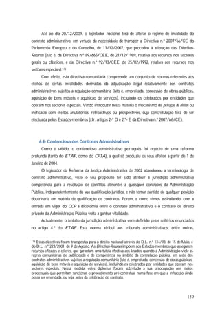 159
Até ao dia 20/12/2009, o legislador nacional terá de alterar o regime de invalidade do
contrato administrativo, em virtude da necessidade de transpor a Directiva n.º 2007/66/CE do
Parlamento Europeu e do Conselho, de 11/12/2007, que procedeu à alteração das Directivas-
Recursos (isto é, da Directiva n.º 89/665/CEE, de 21/12/1989, relativa aos recursos nos sectores
gerais ou clássicos, e da Directiva n.º 92/13/CEE, de 25/02/1992, relativa aos recursos nos
sectores especiais).178
Com efeito, esta directiva comunitária compreende um conjunto de normas referentes aos
efeitos de certas invalidades derivadas da adjudicação ilegal relativamente aos contratos
administrativos sujeitos a regulação comunitária (isto é, empreitada, concessão de obras públicas,
aquisição de bens móveis e aquisição de serviços), incluindo os celebrados por entidades que
operam nos sectores especiais. Vindo introduzir nesta matéria o mecanismo de privação de efeitos ou
ineficácia com efeitos anulatórios, retroactivos ou prospectivos, cuja concretização terá de ser
efectuada pelos Estados-membros (cfr. artigos 2-º D e 2.º- E da Directiva n.º 2007/66/CE).
6.4- Contencioso dos Contratos Administrativos
Como é sabido, o contencioso administrativo português foi objecto de uma reforma
profunda (tanto do ETAF, como do CPTA), a qual só produziu os seus efeitos a partir de 1 de
Janeiro de 2004.
O legislador da Reforma da Justiça Administrativa de 2002 abandonou a terminologia de
contrato administrativo, visto o seu propósito ter sido atribuir à jurisdição administrativa
competência para a resolução de conflitos atinentes a quaisquer contratos da Administração
Pública, independentemente da sua qualificação jurídica, e não tomar partido de qualquer posição
doutrinária em matéria de qualificação de contratos. Porém, e como vimos assinalando, com a
entrada em vigor do CCP a dicotomia entre o contrato administrativo e o contrato de direito
privado da Administração Pública volta a ganhar vitalidade.
Actualmente, o âmbito da jurisdição administrativa vem definido pelos critérios enunciados
no artigo 4.º do ETAF. Esta norma atribui aos tribunais administrativos, entre outras,
178 Estas directivas foram transpostas para o direito nacional através do D.L. n.º 134/98, de 15 de Maio, e
do D.L. n.º 223/2001, de 9 de Agosto. As Directivas-Recursos impõem aos Estados-membros que assegurem
recursos eficazes e céleres, que garantam uma tutela efectiva aos lesados quando a Administração viole as
regras comunitárias de publicidade e de competência no âmbito da contratação pública, em sede dos
contratos administrativos sujeitos a regulação comunitária (isto é, empreitada, concessão de obras públicas,
aquisição de bens móveis e aquisição de serviços), incluindo os celebrados por entidades que operam nos
sectores especiais. Nessa medida, estes diplomas focam sobretudo a sua preocupação nos meios
processuais que permitam sancionar o procedimento pré-contratual numa fase em que a infracção ainda
possa ser emendada, ou seja, antes da celebração do contrato.
 