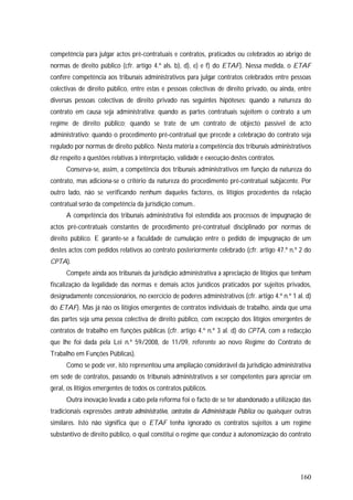 160
competência para julgar actos pré-contratuais e contratos, praticados ou celebrados ao abrigo de
normas de direito público (cfr. artigo 4.º als. b), d), e) e f) do ETAF). Nessa medida, o ETAF
confere competência aos tribunais administrativos para julgar contratos celebrados entre pessoas
colectivas de direito público, entre estas e pessoas colectivas de direito privado, ou ainda, entre
diversas pessoas colectivas de direito privado nas seguintes hipóteses: quando a natureza do
contrato em causa seja administrativa; quando as partes contratuais sujeitem o contrato a um
regime de direito público; quando se trate de um contrato de objecto passível de acto
administrativo; quando o procedimento pré-contratual que precede a celebração do contrato seja
regulado por normas de direito público. Nesta matéria a competência dos tribunais administrativos
diz respeito a questões relativas à interpretação, validade e execução destes contratos.
Conserva-se, assim, a competência dos tribunais administrativos em função da natureza do
contrato, mas adiciona-se o critério da natureza do procedimento pré-contratual subjacente. Por
outro lado, não se verificando nenhum daqueles factores, os litígios procedentes da relação
contratual serão da competência da jurisdição comum..
A competência dos tribunais administrativa foi estendida aos processos de impugnação de
actos pré-contratuais constantes de procedimento pré-contratual disciplinado por normas de
direito público. E garante-se a faculdade de cumulação entre o pedido de impugnação de um
destes actos com pedidos relativos ao contrato posteriormente celebrado (cfr. artigo 47.º n.º 2 do
CPTA).
Compete ainda aos tribunais da jurisdição administrativa a apreciação de litígios que tenham
fiscalização da legalidade das normas e demais actos jurídicos praticados por sujeitos privados,
designadamente concessionários, no exercício de poderes administrativos (cfr. artigo 4.º n.º 1 al. d)
do ETAF). Mas já não os litígios emergentes de contratos individuais de trabalho, ainda que uma
das partes seja uma pessoa colectiva de direito público, com excepção dos litígios emergentes de
contratos de trabalho em funções públicas (cfr. artigo 4.º n.º 3 al. d) do CPTA, com a redacção
que lhe foi dada pela Lei n.º 59/2008, de 11/09, referente ao novo Regime do Contrato de
Trabalho em Funções Públicas).
Como se pode ver, isto representou uma ampliação considerável da jurisdição administrativa
em sede de contratos, passando os tribunais administrativos a ser competentes para apreciar em
geral, os litígios emergentes de todos os contratos públicos.
Outra inovação levada a cabo pela reforma foi o facto de se ter abandonado a utilização das
tradicionais expressões contrato administrativo, contratos da Administração Pública ou quaisquer outras
similares. Isto não significa que o ETAF tenha ignorado os contratos sujeitos a um regime
substantivo de direito público, o qual constitui o regime que conduz à autonomização do contrato
 