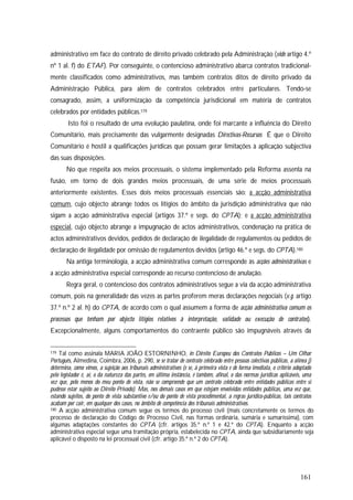 161
administrativo em face do contrato de direito privado celebrado pela Administração (vide artigo 4.º
nº 1 al. f) do ETAF). Por conseguinte, o contencioso administrativo abarca contratos tradicional-
mente classificados como administrativos, mas também contratos ditos de direito privado da
Administração Pública, para além de contratos celebrados entre particulares. Tendo-se
consagrado, assim, a uniformização da competência jurisdicional em matéria de contratos
celebrados por entidades públicas.179
Isto foi o resultado de uma evolução paulatina, onde foi marcante a influência do Direito
Comunitário, mais precisamente das vulgarmente designadas Directivas-Recursos É que o Direito
Comunitário é hostil a qualificações jurídicas que possam gerar limitações à aplicação subjectiva
das suas disposições.
No que respeita aos meios processuais, o sistema implementado pela Reforma assenta na
fusão, em torno de dois grandes meios processuais, de uma série de meios processuais
anteriormente existentes. Esses dois meios processuais essenciais são: a acção administrativa
comum, cujo objecto abrange todos os litígios do âmbito da jurisdição administrativa que não
sigam a acção administrativa especial (artigos 37.º e segs. do CPTA); e a acção administrativa
especial, cujo objecto abrange a impugnação de actos administrativos, condenação na prática de
actos administrativos devidos, pedidos de declaração de ilegalidade de regulamentos ou pedidos de
declaração de ilegalidade por omissão de regulamentos devidos (artigo 46.º e segs. do CPTA).180
Na antiga terminologia, a acção administrativa comum corresponde às acções administrativas e
a acção administrativa especial corresponde ao recurso contencioso de anulação.
Regra geral, o contencioso dos contratos administrativos segue a via da acção administrativa
comum, pois na generalidade das vezes as partes proferem meras declarações negociais (v.g. artigo
37.º n.º 2 al. h) do CPTA, de acordo com o qual assumem a forma de acção administrativa comum os
processos que tenham por objecto litígios relativos à interpretação, validade ou execução de contratos).
Excepcionalmente, alguns comportamentos do contraente público são impugnáveis através da
179 Tal como assinala MARIA JOÃO ESTORNINHO, in Direito Europeu dos Contratos Públicos – Um Olhar
Português, Almedina, Coimbra, 2006, p. 290, se se tratar de contrato celebrado entre pessoas colectivas públicas, a alínea j)
determina, como vimos, a sujeição aos tribunais administrativos (e se, à primeira vista e de forma imediata, o critério adoptado
pelo legislador é, aí, o da natureza das partes, em última instância, é também, afinal, o das normas jurídicas aplicáveis, uma
vez que, pelo menos do meu ponto de vista, não se compreende que um contrato celebrado entre entidades públicas entre si
pudesse estar sujeito ao Direito Privado). Mas, nos demais casos em que estejam envolvidas entidades públicas, uma vez que,
estando sujeitos, do ponto de vista substantivo e/ou do ponto de vista procedimental, a regras jurídico-públicas, tais contratos
acabam por cair, em qualquer dos casos, no âmbito de competência dos tribunais administrativos.
180 A acção administrativa comum segue os termos do processo civil (mais concretamente os termos do
processo de declaração do Código de Processo Civil, nas formas ordinária, sumária e sumaríssima), com
algumas adaptações constantes do CPTA (cfr. artigos 35.º n.º 1 e 42.º do CPTA). Enquanto a acção
administrativa especial segue uma tramitação própria, estabelecida no CPTA, ainda que subsidiariamente seja
aplicável o disposto na lei processual civil (cfr. artigo 35.º n.º 2 do CPTA).
 