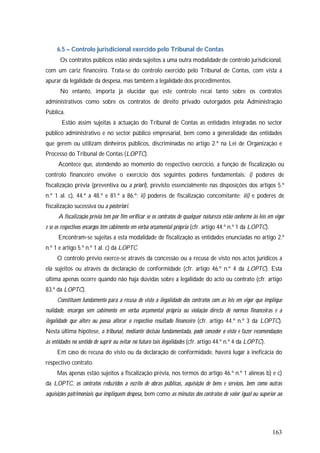 163
6.5 – Controlo jurisdicional exercido pelo Tribunal de Contas
Os contratos públicos estão ainda sujeitos a uma outra modalidade de controlo jurisdicional,
com um cariz financeiro. Trata-se do controlo exercido pelo Tribunal de Contas, com vista a
apurar da legalidade da despesa, mas também a legalidade dos procedimentos.
No entanto, importa já elucidar que este controlo recai tanto sobre os contratos
administrativos como sobre os contratos de direito privado outorgados pela Administração
Pública.
Estão assim sujeitas à actuação do Tribunal de Contas as entidades integradas no sector
público administrativo e no sector público empresarial, bem como a generalidade das entidades
que gerem ou utilizam dinheiros públicos, discriminadas no artigo 2.º na Lei de Organização e
Processo do Tribunal de Contas (LOPTC).
Acontece que, atendendo ao momento do respectivo exercício, a função de fiscalização ou
controlo financeiro envolve o exercício dos seguintes poderes fundamentais: i) poderes de
fiscalização prévia (preventiva ou a priori), previsto essencialmente nas disposições dos artigos 5.º
n.º 1 al. c), 44.º a 48.º e 81.º a 86.º; ii) poderes de fiscalização concomitante; iii) e poderes de
fiscalização sucessiva ou a posteriori.
A fiscalização prévia tem por fim verificar se os contratos de qualquer natureza estão conforme às leis em vigor
e se os respectivos encargos têm cabimento em verba orçamental própria (cfr. artigo 44.º n.º 1 da LOPTC).
Encontram-se sujeitas a esta modalidade de fiscalização as entidades enunciadas no artigo 2.º
n.º 1 e artigo 5.º n.º 1 al. c) da LOPTC.
O controlo prévio exerce-se através da concessão ou a recusa de visto nos actos jurídicos a
ela sujeitos ou através da declaração de conformidade (cfr. artigo 46.º n.º 4 da LOPTC). Esta
última apenas ocorre quando não haja dúvidas sobre a legalidade do acto ou contrato (cfr. artigo
83.º da LOPTC).
Constituem fundamento para a recusa de visto a ilegalidade dos contratos com as leis em vigor que implique
nulidade, encargos sem cabimento em verba orçamental própria ou violação directa de normas financeiras e a
ilegalidade que altere ou possa alterar o respectivo resultado financeiro (cfr. artigo 44.º n.º 3 da LOPTC).
Nesta última hipótese, o tribunal, mediante decisão fundamentada, pode conceder o visto e fazer recomendações
às entidades no sentido de suprir ou evitar no futuro tais ilegalidades (cfr. artigo 44.º n.º 4 da LOPTC).
Em caso de recusa do visto ou da declaração de conformidade, haverá lugar à ineficácia do
respectivo contrato.
Mas apenas estão sujeitos a fiscalização prévia, nos termos do artigo 46.º n.º 1 alíneas b) e c)
da LOPTC, os contratos reduzidos a escrito de obras públicas, aquisição de bens e serviços, bem como outras
aquisições patrimoniais que impliquem despesa, bem como as minutas dos contratos de valor igual ou superior ao
 