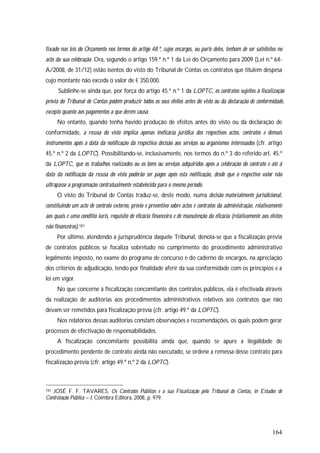 164
fixado nas leis do Orçamento nos termos do artigo 48.º, cujos encargos, ou parte deles, tenham de ser satisfeitos no
acto da sua celebração. Ora, segundo o artigo 159.º n.º 1 da Lei do Orçamento para 2009 (Lei n.º 64-
A/2008, de 31/12) estão isentos do visto do Tribunal de Contas os contratos que titulem despesa
cujo montante não exceda o valor de € 350.000.
Sublinhe-se ainda que, por força do artigo 45.º n.º 1 da LOPTC, os contratos sujeitos à fiscalização
prévia do Tribunal de Contas podem produzir todos os seus efeitos antes do visto ou da declaração de conformidade,
excepto quanto aos pagamentos a que derem causa.
No entanto, quando tenha havido produção de efeitos antes do visto ou da declaração de
conformidade, a recusa do visto implica apenas ineficácia jurídica dos respectivos actos, contratos e demais
instrumentos após a data da notificação da respectiva decisão aos serviços ou organismos interessados (cfr. artigo
45.º n.º 2 da LOPTC). Possibilitando-se, inclusivamente, nos termos do n.º 3 do referido art. 45.º
da LOPTC, que os trabalhos realizados ou os bens ou serviços adquiridos após a celebração do contrato e até à
data da notificação da recusa do visto poderão ser pagos após esta notificação, desde que o respectivo valor não
ultrapasse a programação contratualmente estabelecida para o mesmo período.
O visto do Tribunal de Contas traduz-se, deste modo, numa decisão materialmente jurisdicional,
constituindo um acto de controlo externo, prévio e preventivo sobre actos e contratos da administração, relativamente
aos quais é uma conditio iuris, requisito de eficácia financeira e de manutenção da eficácia (relativamente aos efeitos
não financeiros).181
Por último, atendendo à jurisprudência daquele Tribunal, denota-se que a fiscalização prévia
de contratos públicos se focaliza sobretudo no cumprimento do procedimento administrativo
legalmente imposto, no exame do programa de concurso e do caderno de encargos, na apreciação
dos critérios de adjudicação, tendo por finalidade aferir da sua conformidade com os princípios e a
lei em vigor.
No que concerne à fiscalização concomitante dos contratos públicos, ela é efectivada através
da realização de auditorias aos procedimentos administrativos relativos aos contratos que não
devam ser remetidos para fiscalização prévia (cfr. artigo 49.º da LOPTC).
Nos relatórios dessas auditorias constam observações e recomendações, os quais podem gerar
processos de efectivação de responsabilidades.
A fiscalização concomitante possibilita ainda que, quando se apure a ilegalidade de
procedimento pendente de contrato ainda não executado, se ordene a remessa desse contrato para
fiscalização prévia (cfr. artigo 49.º n.º 2 da LOPTC).
181 JOSÉ F. F. TAVARES, Os Contratos Públicos e a sua Fiscalização pelo Tribunal de Contas, in Estudos de
Contratação Pública – I, Coimbra Editora, 2008, p. 979.
 