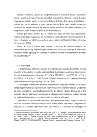 165
Quanto à fiscalização sucessiva, ela tem por fim avaliar os sistemas de decisão e de controlo
interno e apreciar a correcção financeira, a legalidade ou a economia, eficiência e eficácia da gestão
financeira das entidades sujeitas ao controlo do Tribunal de Contas. Esta espécie de fiscalização é
realizada por via de auditorias às mais variadas matérias. Entre essas matérias encontra-se
obviamente a actividade contratual das entidades sujeitas ao controlo do Tribunal de Contas, com
o objectivo de avaliar a respectiva gestão de um determinado ano.
Cumpre por último assinalar que, o Tribunal de Contas tem uma secção jurisdicional,
responsável por julgar os processos de efectivação de responsabilidade financeira decorrente de
factos evidenciados em relatórios de auditoria, sob a iniciativa do Ministério Público (cfr. artigo
57.º e segs. da LOPTC).
Nesses processos o Tribunal pode deliberar a reposição dos dinheiros desviados ou
indevidamente gastos (v.g. pagamentos por trabalhos não executados) e/ou aplicar multas pela
violação de normas legais (v.g. não realização de concursos públicos ou incumprimento de regras
nos procedimentos).182
6.6- Arbitragem
A importância da arbitragem, enquanto meio alternativo de resolução de conflitos, tem sido
crescente, sendo actualmente pacífica a admissibilidade da arbitragem no domínio do contencioso
dos contratos administrativos (cfr. artigos 209.º n.º 2 da CRP, 180.º n.º 1 do CPTA, 36. ° n.º 1 al. c)
do ETAF, 1.º n.º 4 da Lei n.º 31/86, de 31 de Outubro). Muitas vezes, é o próprio legislador que
impõe o recurso à arbitragem (v.g. artigo 182.º do CPTA).
A arbitragem consiste numa resolução jurisdicional de litígios por tribunais não estaduais,
compostos por árbitros que as partes elegem e conferem poderes para tomar decisões jurisdicionais
que têm a mesma força e valor jurídico das sentenças dos tribunais estaduais. Daí que não se deva
confundir tribunais arbitrais com as situações de arbitragem administrativa de conflitos, exercida
por entidades administrativas (como por exemplo: os centros de arbitragem).
Com efeito, se a possibilidade de recurso à arbitragem estiver prevista no próprio contrato,
tendo por fim dirimir eventuais conflitos futuros, está-se perante uma cláusula compromissória.
Enquanto, se o contrato nada dispor sobre esta matéria, e a convenção de arbitragem for
182 Para um estudo mais aprofundado nesta matéria vide JOSÉ F. F. TAVARES, Extensão e limites dos poderes
do Tribunal de Contas, Cadernos de Justiça Administrativa n.º 71, CEJUR, Setembro/Outubro 2008, pp. 38-
44, TIAGO DUARTE, Tribunal de Contas, visto prévio e tutela jurisdicional efectiva? Yes, we can, Cadernos de
Justiça Administrativa n.º 71, CEJUR, Setembro/Outubro 2008, pp. 30-37 e JOSÉ F. F.
TAVARES/LIDIO DE MAGALHÃES, Tribunal de Contas – Legislação Anotada, Almedina, Coimbra, 1990.
 