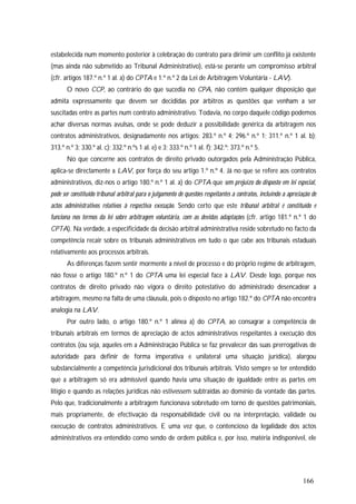 166
estabelecida num momento posterior à celebração do contrato para dirimir um conflito já existente
(mas ainda não submetido ao Tribunal Administrativo), está-se perante um compromisso arbitral
(cfr. artigos 187.º n.º 1 al. a) do CPTA e 1.º n.º 2 da Lei de Arbitragem Voluntária - LAV).
O novo CCP, ao contrário do que sucedia no CPA, não contém qualquer disposição que
admita expressamente que devem ser decididas por árbitros as questões que venham a ser
suscitadas entre as partes num contrato administrativo. Todavia, no corpo daquele código podemos
achar diversas normas avulsas, onde se pode deduzir a possibilidade genérica da arbitragem nos
contratos administrativos, designadamente nos artigos: 283.º n.º 4; 296.º n.º 1; 311.º n.º 1 al. b);
313.º n.º 3; 330.º al. c); 332.º n.ºs 1 al. e) e 3; 333.º n.º 1 al. f); 342.º; 373.º n.º 5.
No que concerne aos contratos de direito privado outorgados pela Administração Pública,
aplica-se directamente a LAV, por força do seu artigo 1.º n.º 4. Já no que se refere aos contratos
administrativos, diz-nos o artigo 180.º n.º 1 al. a) do CPTA que sem prejuízo do disposto em lei especial,
pode ser constituído tribunal arbitral para o julgamento de questões respeitantes a contratos, incluindo a apreciação de
actos administrativos relativos à respectiva execução. Sendo certo que este tribunal arbitral é constituído e
funciona nos termos da lei sobre arbitragem voluntária, com as devidas adaptações (cfr. artigo 181.º n.º 1 do
CPTA). Na verdade, a especificidade da decisão arbitral administrativa reside sobretudo no facto da
competência recair sobre os tribunais administrativos em tudo o que cabe aos tribunais estaduais
relativamente aos processos arbitrais.
As diferenças fazem sentir mormente a nível de processo e do próprio regime de arbitragem,
não fosse o artigo 180.º n.º 1 do CPTA uma lei especial face à LAV. Desde logo, porque nos
contratos de direito privado não vigora o direito potestativo do administrado desencadear a
arbitragem, mesmo na falta de uma cláusula, pois o disposto no artigo 182.º do CPTA não encontra
analogia na LAV.
Por outro lado, o artigo 180.º n.º 1 alínea a) do CPTA, ao consagrar a competência de
tribunais arbitrais em termos de apreciação de actos administrativos respeitantes à execução dos
contratos (ou seja, aqueles em a Administração Pública se faz prevalecer das suas prerrogativas de
autoridade para definir de forma imperativa e unilateral uma situação jurídica), alargou
substancialmente a competência jurisdicional dos tribunais arbitrais. Visto sempre se ter entendido
que a arbitragem só era admissível quando havia uma situação de igualdade entre as partes em
litígio e quando as relações jurídicas não estivessem subtraídas ao domínio da vontade das partes.
Pelo que, tradicionalmente a arbitragem funcionava sobretudo em torno de questões patrimoniais,
mais propriamente, de efectivação da responsabilidade civil ou na interpretação, validade ou
execução de contratos administrativos. E uma vez que, o contencioso da legalidade dos actos
administrativos era entendido como sendo de ordem pública e, por isso, matéria indisponível, ele
 