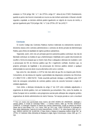 168
anulação é o TCA (artigo 186.° n.º 1 do CPTA e artigo 37.° alínea b) do ETAF). Paralelamente,
quando as partes não tiverem renunciado ao recurso ou não tenham autorizado o tribunal a decidir
segundo a equidade, as decisões arbitrais podem igualmente ser objecto de recurso de mérito, a
apreciar igualmente pelo TCA (artigos 186.° n.º 2 do CPTA e 29.º da LAV).183
***
Conclusão
O recente Código dos Contratos Públicos manteve inalterado no ordenamento nacional a
dicotomia clássica entre contratos administrativos e contratos de direito privado da Administração
Pública, para efeitos de dualidade de regimes jurídicos substantivos.
Vigorando, assim, entre nós um princípio geral de autonomia pública contratual, mas não de
liberdade contratual, na medida em que a Administração é habilitada com o poder discricionário de
escolher a forma de actuação que se mostre mais eficaz e adequada à obtenção do resultado e com
a prossecução do fim de interesse público que lhe é legalmente confiado. Acontece que, os
próprios princípios da legalidade e da prossecução do interesse público obstam a qualquer
arbitrariedade no exercício deste recurso alternativo entre acto e contrato.
Seja como for, não obstante, o CCP ter ido mais além do que lhe era imposto pelo Direito
Comunitário, ele não deixou de respeitar a generalidade das disposições constantes nas Directivas
n.ºs 2004/17/CE e 2004/18/CE. Tendo assumido particular destaque, a perfilhação pelo CCP
tanto da concepção comunitária de contrato público como do conceito funcional e amplo de
entidade adjudicante.
Com efeito, a distinção introduzida no artigo 2.º do CCP, entre entidades adjudicantes e
organismos de direito público, tem um fundamento jus-comunitário. Pois, como foi aludido, na
União Europeia tem-se assistido a uma progressiva aversão pela utilização das categorias jurídico-
organizativas de direito administrativo de matriz francesa. Tal reacção prende-se com o inevitável
183 Para um estudo mais aprofundado desta matéria vide JOSÉ ROBIN DE ANDRADE, Arbitragem e
contratos públicos, in Estudos de Contratação Pública – I, Coimbra Editora, 2008, pp. 941-966, SÉRVULO
CORREIA, A Arbitragem Voluntária no Domínio dos Contratos Administrativos, Estudos em Memória do Professor
Doutor João de Castro Mendes, FDL, Lex, Lisboa, 1995, pp. 229 e segs., JOÃO CAUPERS, A Arbitragem na
Nova Justiça Administrativa, Cadernos de Justiça Administrativa, CEJUR, n.º 34, Julho/Agosto 2002, pp. 65 e
segs.; MÁRIO AROSO DE ALMEIDA, O Novo Direito à Outorga de Compromisso Arbitral (Artigo 182.° do
CPTA), IV Conferência: Meios Alternativos de Resolução de Litígios, Agora Comunicação, Lisboa, 2005, pp. 21 e
segs.
 