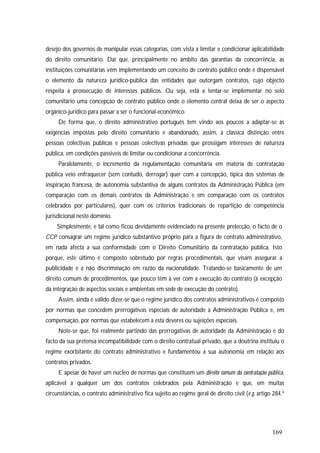 169
desejo dos governos de manipular essas categorias, com vista a limitar e condicionar aplicabilidade
do direito comunitário. Daí que, principalmente no âmbito das garantias da concorrência, as
instituições comunitárias vêm implementando um conceito de contrato público onde é dispensável
o elemento da natureza jurídico-pública das entidades que outorgam contratos, cujo objecto
respeita à prossecução de interesses públicos. Ou seja, está a tentar-se implementar no seio
comunitário uma concepção de contrato público onde o elemento central deixa de ser o aspecto
orgânico-jurídico para passar a ser o funcional-económico.
De forma que, o direito administrativo português tem vindo aos poucos a adaptar-se às
exigências impostas pelo direito comunitário e abandonado, assim, a clássica distinção entre
pessoas colectivas públicas e pessoas colectivas privadas que prossigam interesses de natureza
pública, em condições passíveis de limitar ou condicionar a concorrência.
Paralelamente, o incremento da regulamentação comunitária em matéria de contratação
pública veio enfraquecer (sem contudo, derrogar) quer com a concepção, típica dos sistemas de
inspiração francesa, de autonomia substantiva de alguns contratos da Administração Pública (em
comparação com os demais contratos da Administração e em comparação com os contratos
celebrados por particulares), quer com os critérios tradicionais de repartição de competência
jurisdicional neste domínio.
Simplesmente, e tal como ficou devidamente evidenciado na presente prelecção, o facto de o
CCP consagrar um regime jurídico substantivo próprio para a figura de contrato administrativo,
em nada afecta a sua conformidade com o Direito Comunitário da contratação pública. Isto
porque, este último é composto sobretudo por regras procedimentais, que visam assegurar a
publicidade e a não discriminação em razão da nacionalidade. Tratando-se basicamente de um
direito comum de procedimentos, que pouco têm a ver com a execução do contrato (à excepção
da integração de aspectos sociais e ambientais em sede de execução do contrato).
Assim, ainda é válido dizer-se que o regime jurídico dos contratos administrativos é composto
por normas que concedem prerrogativas especiais de autoridade à Administração Pública e, em
compensação, por normas que estabelecem a esta deveres ou sujeições especiais.
Note-se que, foi realmente partindo das prerrogativas de autoridade da Administração e do
facto da sua pretensa incompatibilidade com o direito contratual privado, que a doutrina instituiu o
regime exorbitante do contrato administrativo e fundamentou a sua autonomia em relação aos
contratos privados.
E apesar de haver um núcleo de normas que constituem um direito comum da contratação pública,
aplicável a qualquer um dos contratos celebrados pela Administração e que, em muitas
circunstâncias, o contrato administrativo fica sujeito ao regime geral de direito civil (v.g. artigo 284.º
 