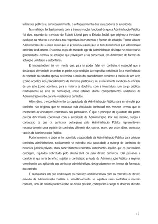 17
interesses públicos e, consequentemente, o enfraquecimento dos seus poderes de autoridade.
Na realidade, foi basicamente com a transformação funcional de que a Administração Pública
foi alvo, aquando da transição do Estado Liberal para o Estado Social, que originou a inevitável
evolução na natureza e estrutura dos respectivos instrumentos e formas de actuação. Tendo sido na
Administração do Estado social que se proclamou aquilo que se tem denominado por administração
concertada ou de consenso. Esta nova etapa do modo de agir da Administração distingue-se pelo recurso
generalizado a formas de actuação que privilegiam a via consensual, em detrimento de formas de
actuação unilaterais e autoritárias.
É imprescindível ter em mente que, para se poder falar em contrato, é essencial que a
declaração de vontade de ambas as partes seja condição da respectiva existência. Se a manifestação
de vontade do cidadão apenas determina o início do procedimento tendente à prática de um acto
(como acontece nos procedimentos de iniciativa particular), ou é unicamente condição de eficácia
de um acto (como acontece, para a maioria da doutrina, com a investidura num cargo público,
relativamente ao acto de nomeação), então estamos diante comportamentos unilaterais da
Administração e não perante verdadeiros contratos.
Além disso, o reconhecimento da capacidade da Administração Pública para se vincular por
contrato, não originou que se encarasse esta vinculação contratual nos mesmos termos que se
encaravam as vinculações contratuais dos particulares. É que o princípio da igualdade das partes
parecia dificilmente conciliável com a autoridade da Administração. Por isso mesmo, surgiu a
concepção de que os contratos outorgados pela Administração Pública representavam
necessariamente uma espécie de contratos diferente dos outros, eram, por assim dizer, contratos
típicos da Administração Pública.
Posteriormente, e dado se ter admitido a capacidade da Administração Pública para celebrar
contratos administrativos, rapidamente se estendeu esta capacidade à outorga de contratos de
natureza jurídico-privada, mais concretamente contratos semelhantes àqueles que os particulares
outorgam, regulados sobretudo pelo direito civil ou pelo direito comercial. Daí passar-se a
considerar que seria benéfico sujeitar a contratação privada da Administração Pública a regimes
semelhantes aos aplicáveis aos contratos administrativos, designadamente em termos da formação
do contrato.
E numa altura em que coabitavam os contratos administrativos com os contratos de direito
privado da Administração Pública e, simultaneamente, se sujeitava esses contratos a normas
comuns, tanto de direito público como de direito privado, começaram a surgir na doutrina dúvidas
 