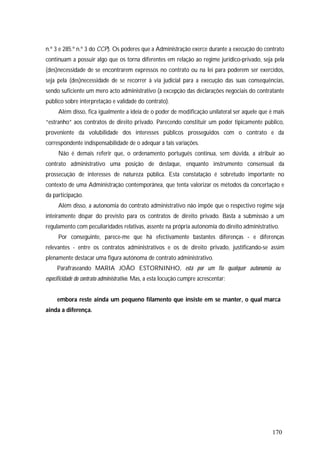 170
n.º 3 e 285.º n.º 3 do CCP). Os poderes que a Administração exerce durante a execução do contrato
continuam a possuir algo que os torna diferentes em relação ao regime jurídico-privado, seja pela
(des)necessidade de se encontrarem expressos no contrato ou na lei para poderem ser exercidos,
seja pela (des)necessidade de se recorrer à via judicial para a execução das suas consequências,
sendo suficiente um mero acto administrativo (à excepção das declarações negociais do contratante
público sobre interpretação e validade do contrato).
Além disso, fica igualmente a ideia de o poder de modificação unilateral ser aquele que é mais
“estranho” aos contratos de direito privado. Parecendo constituir um poder tipicamente público,
proveniente da volubilidade dos interesses públicos prosseguidos com o contrato e da
correspondente indispensabilidade de o adequar a tais variações.
Não é demais referir que, o ordenamento português continua, sem dúvida, a atribuir ao
contrato administrativo uma posição de destaque, enquanto instrumento consensual da
prossecução de interesses de natureza pública. Esta constatação é sobretudo importante no
contexto de uma Administração contemporânea, que tenta valorizar os métodos da concertação e
da participação.
Além disso, a autonomia do contrato administrativo não impõe que o respectivo regime seja
inteiramente díspar do previsto para os contratos de direito privado. Basta a submissão a um
regulamento com peculiaridades relativas, assente na própria autonomia do direito administrativo.
Por conseguinte, parece-me que há efectivamente bastantes diferenças - e diferenças
relevantes - entre os contratos administrativos e os de direito privado, justificando-se assim
plenamente destacar uma figura autónoma de contrato administrativo.
Parafraseando MARIA JOÃO ESTORNINHO, está por um fio qualquer autonomia ou
especificidade do contrato administrativo. Mas, a esta locução cumpre acrescentar:
embora reste ainda um pequeno filamento que insiste em se manter, o qual marca
ainda a diferença.
 