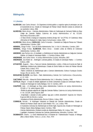 171
Bibliografia
 Literária:
ALMEIDA, João Carlos Amaral - Os Organismos de direito público e o respectivo regime de contratação: um caso
de levantamento do véu, Estudos em Homenagem do Professor Doutor Marcello Caetano no centenário do
seu nascimento, Lisboa, 2006
ALMEIDA, Mário Aroso - Contratos Administrativos e Poderes de Conformação do Contraente Público no Novo
Código dos Contratos Públicos, Cadernos de Justiça Administrativa n.º 66, CEJUR,
Novembro/Dezembro 2007
- O Novo Direito à Outorga de Compromisso Arbitral (Artigo 182.° do CPTA), IV Conferência: Meios
Alternativos de Resolução de Litígios, Agora Comunicação, Lisboa, 2005
ALMEIDA, Mário Aroso; CADILHA, Carlos Fernandes - Comentário ao Código do Processo nos Tribunais
Administrativos, Coimbra, 2005
AMARAL, Diogo Freitas - Curso de Direito Administrativo, Vol. I e Vol. II, Almedina, Coimbra, 2001
AMARAL, Diogo Freitas; ALMEIDA, Mário Aroso - Grandes Linhas da Reforma do Contencioso
Administrativo, Coimbra, 2004
AMORIM, João Pacheco de, A Invalidade e a (In)eficiência do Contrato Administrativo no Código dos Contratos
Públicos, in Estudos de Contratação Pública – I, Coimbra Editora, 2008
ANDRADE, José Carlos Vieira - A Justiça Administrativa (Lições), Almedina, 2007
ANDRADE, José Robin de - Arbitragem e contratos públicos, in Estudos de Contratação Pública – I, Coimbra
Editora, 2008
ATHAYDE, Augusto - Para a Teoria do Contrato Administrativo: Limites e Efeitos do Exercício do Poder de
Modificação Unilateral pela Administração, Estudos de Direito Público em Honra do Professor Marcello
Caetano, Ática, Lisboa, 1973
- Poderes Unilaterais da Administração sobre o Contrato Administrativo, Editora Fundação Getúlio
Vargas, Rio de Janeiro, 1981
BOQUERA OLIVER, Jose Maria - Poder Administrativo y Contrato, Col. Conferencias e Documentos,
n.º 27, 1970
CAETANO, Marcello - Manual de Direito Administrativo, Vol. I, Almedina, Coimbra, 1980
CATELA, Miguel - A noção de entidade adjudicante no Direito Comunitário Europeu da Contratação Pública, in
Estudos em Homenagem de Cunha Rodrigues, Vol. II, Coimbra, 2001
CAUPERS, João - A Arbitragem na Nova Justiça Administrativa, Cadernos de Justiça Administrativa,
CEJUR, n.º 34, Julho/Agosto 2002
- Âmbito de aplicação subjectiva do Código dos Contratos Públicos, Cadernos de Justiça Administrativa
n.º 64, CEJUR, Julho/Agosto 2007
- Empreitadas e concessões de obras públicas: fuga para o direito comunitário?, Separata do Volume
Especial 2005 de Direito e Justiça
- Introdução ao Direito Administrativo, Âncora Editora, Lisboa, 2000
CORREIA, Sérvulo - A Arbitragem Voluntária no Domínio dos Contratos Administrativos, Estudos em
Memória do Professor Doutor João de Castro Mendes, FDL, Lex, Lisboa, 1995
- A Autonomia Contratual da Administração no Direito Inglês, Separata dos Estudos em Homenagem ao
Professor Doutor Afonso Rodrigues Queiró, Coimbra, 1988
- Contrato Administrativo, Dicionário Jurídico da Administração Pública, III, Lisboa, 1990
- Legalidade e Autonomia Contratual nos Contratos Administrativos, Almedina, Coimbra, 1987
DEBBASCH, Charles - Le Droit Administratif face à l'Évolution de l' Administration Française, in Mélanges
offens a Marcel Waline, Tomo 2, L.G.DJ., Paris, 1974
 