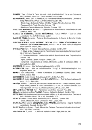 172
DUARTE, Tiago - Tribunal de Contas, visto prévio e tutela jurisdicional efectiva? Yes, we can, Cadernos de
Justiça Administrativa n.º 71, CEJUR, Setembro/Outubro 2008
ESTORNINHO, Maria João - A Reforma de 2002 e o Âmbito da Jurisdição Administrativa, Cadernos de
Justiça Administrativa n.º 35, CEJUR, Setembro/Outubro 2002
- Direito Europeu dos Contratos Públicos – Um Olhar Português, Almedina, Coimbra, 2006
- Fuga para o Direito Privado, Almedina, Coimbra, 1999
- Requiem pelo Contrato Administrativo, Almedina, Coimbra, 1990
GARCIA DE ENTERRIA, Eduardo - La Figura del Contrato Administrativo in Studiin Memoria di Guido
Zanobini, II, Milão, 1965
GARCIA DE ENTERRIA, Eduardo; FERNÁNDEZ, TOMÁS-RAMÓN - Curso de Derecho
Administrativo, VoI. I e VoI. lI, Civitas, Madrid
GARRIDO FALLA, Fernando - Tratado de Derecho Administrativo, II, Revista de Derecho Privado,
Madrid, 1980
GIMENO SENDRA, Vicente; MORENO CATENA, Victor; GARBERÍ LLOBREGA, José;
GONZÁLEZ-CUÉLLAR SERRANO, Nicolás - Curso de Derecho Procesal Administrativo,
Tirant lo Blanch, Valência, 1992
GONÇALVES, Pedro - A Concessão de Serviços Públicos, Almedina, Coimbra, 1999
- A Relação Jurídica Fundada em Contrato Administrativo, Cadernos de Justiça Administrativa n.º
64, CEJUR, Julho/Agosto 2007
- O Contrato Administrativo – Uma Instituição do Direito Administrativo do Nosso Tempo, Almedina,
Coimbra, 1999
- Regime Jurídico das Empresas Municipais, Coimbra, 2007
- Cumprimento e Incumprimento do Contrato Administrativo, Estudos de Contratação Pública – I,
Coimbra Editora, 2008
GUETTIER, Christophe - Droit dês Contrats Administratifs, Paris, 2004
HEBERLEIN, Ingo - Wider den oeffentlich-rechtlichen Vertrag?, in DeutschesVerwaltungsblatt, Carl
Heymanns, Koeln, 1982
KIRKBY, Mark Bobela-Mota - Contratos Administrativos de Subordinação: natureza, funções e limites,
AAFDL, Lisboa, 2002
LAUBADÈRE, André - Traité de Droit Administratif, I, 9 L.G.D.J., Paris, 1984
LAUBADÈRE, André; MODERNE, Franck; DELVOLVÉ, Pierre - Traité des Contrats Administratifs,
Vol. I, L.G.D.J., Paris, 1983
LEITÃO, Alexandra - Contratos de prestação de bens e serviços celebrados entre o Estado e as empresas públicas e
relações in house, Cadernos de Justiça Administrativa n.º 65, CEJUR, Setembro/Outubro 2007
- O Enriquecimento Sem Causa da Administração Pública, AAFDL, Lisboa, 1998
LEYLAND, Peter; WOODS, Terry - Administrative Law, Oxford University Press, 2002
LIMA, Fernando Andrade Pires; VARELA, Antunes - Código Civil Anotado, I, Coimbra, 1988
MEDEIROS, Rui - Âmbito do novo regime da contratação público à luz do princípio concorrência, Cadernos de
Justiça Administrativa, CEJUR, n.º 69, Maio/Junho 2008
OLIVEIRA, Mário Esteves - Direito Administrativo, Vol. I, Almedina, Coimbra, 1984
- Direito Administrativo, Vol. I, Enciclopédia Pólis 1, Lisboa, 1980
OLIVEIRA, Mário Esteves; GONÇALVES, Pedro; AMORIM, José Pacheco - Código do Procedimento
Administrativo, Comentado, Coimbra, 1997
OLIVEIRA, Rodrigo Esteves - O Acto Administrativo Contratual, Cadernos de Justiça Administrativa n.º
63, CEJUR, Maio/Junho 2007
ORDÓNEZ SOLÍS, David - La Contratación Pública en la Unión Europea, Aranzadi, 2002
 