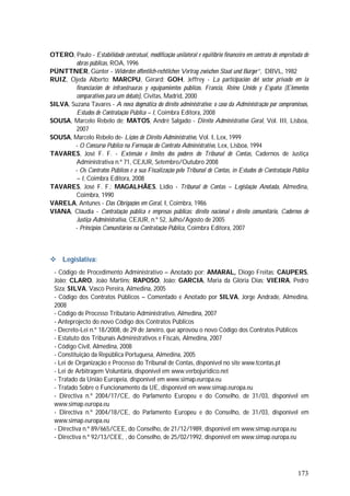 173
OTERO, Paulo - Estabilidade contratual, modificação unilateral e equilíbrio financeiro em contrato de empreitada de
obras públicas, ROA, 1996
PÜNTTNER, Günter - Widerden öffentlich-rechtlichen Vertrag zwischen Staat und Bürger”, DBVL, 1982
RUIZ, Ojeda Alberto; MARCPU, Gérard; GOH, Jeffrey - La participación del sector privado em la
financiación de infraestruuras y equipamientos públicos. Francia, Reino Unido y España (Elementos
comparativos para um debate), Civitas, Madrid, 2000
SILVA, Suzana Tavares - A nova dogmática do direito administrativo: o caso da Administração por compromissos,
Estudos de Contratação Pública – I, Coimbra Editora, 2008
SOUSA, Marcelo Rebelo de; MATOS, André Salgado - Direito Administrativo Geral, Vol. III, Lisboa,
2007
SOUSA, Marcelo Rebelo de- Lições de Direito Administrativo, Vol. I, Lex, 1999
- O Concurso Público na Formação do Contrato Administrativo, Lex, Lisboa, 1994
TAVARES, José F. F. - Extensão e limites dos poderes do Tribunal de Contas, Cadernos de Justiça
Administrativa n.º 71, CEJUR, Setembro/Outubro 2008
- Os Contratos Públicos e a sua Fiscalização pelo Tribunal de Contas, in Estudos de Contratação Pública
– I, Coimbra Editora, 2008
TAVARES, José F. F.; MAGALHÃES, Lidio - Tribunal de Contas – Legislação Anotada, Almedina,
Coimbra, 1990
VARELA, Antunes - Das Obrigações em Geral, I, Coimbra, 1986
VIANA, Cláudia - Contratação pública e empresas públicas: direito nacional e direito comunitário, Cadernos de
Justiça Administrativa, CEJUR, n.º 52, Julho/Agosto de 2005
- Princípios Comunitários na Contratação Pública, Coimbra Editora, 2007
 Legislativa:
- Código de Procedimento Administrativo – Anotado por: AMARAL, Diogo Freitas; CAUPERS,
João; CLARO, João Martins; RAPOSO, João; GARCIA, Maria da Glória Dias; VIEIRA, Pedro
Siza; SILVA, Vasco Pereira, Almedina, 2005
- Código dos Contratos Públicos – Comentado e Anotado por SILVA, Jorge Andrade, Almedina,
2008
- Código de Processo Tributário Administrativo, Almedina, 2007
- Anteprojecto do novo Código dos Contratos Públicos
- Decreto-Lei n.º 18/2008, de 29 de Janeiro, que aprovou o novo Código dos Contratos Públicos
- Estatuto dos Tribunais Administrativos e Fiscais, Almedina, 2007
- Código Civil, Almedina, 2008
- Constituição da República Portuguesa, Almedina, 2005
- Lei de Organização e Processo do Tribunal de Contas, disponível no site www.tcontas.pt
- Lei de Arbitragem Voluntária, disponível em www.verbojuridico.net
- Tratado da União Europeia, disponível em www.simap.europa.eu
- Tratado Sobre o Funcionamento da UE, disponível em www.simap.europa.eu
- Directiva n.º 2004/17/CE, do Parlamento Europeu e do Conselho, de 31/03, disponível em
www.simap.europa.eu
- Directiva n.º 2004/18/CE, do Parlamento Europeu e do Conselho, de 31/03, disponível em
www.simap.europa.eu
- Directiva n.º 89/665/CEE, do Conselho, de 21/12/1989, disponível em www.simap.europa.eu
- Directiva n.º 92/13/CEE, , do Conselho, de 25/02/1992, disponível em www.simap.europa.eu
 