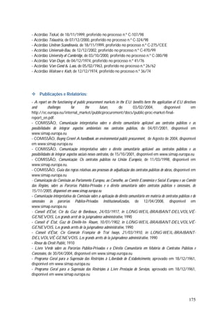 175
- Acórdão Teckal, de 18/11/1999, proferido no processo n.º C-107/98
- Acórdão Telaustria, de 07/12/2000, proferido no processo n.º C-324/98
- Acórdão Unitron Scandinavia, de 18/11/1999, proferido no processo n.º C-275/CEE
- Acórdão Universale-Bau, de 12/12/2002, proferido no processo n.º C-470/99
- Acórdão University of Cambridge, de 03/10/2000, proferido no processo n.º C-380/98
- Acórdão Van Duyn, de 04/12/1974, proferido no processo n.º 41/76
- Acórdão Van Gend & Loos, de 05/02/1963, proferido no processo n.º 26/62
- Acórdão Walrave e Koch, de 12/12/1974, proferido no processo n.º 36/74
 Publicações e Relatórios:
- A report on the functioning of public procurement markets in the EU: benefits form the application of EU directives
and challenges for the future, de 03/02/2004, disponível em
http://ec.europa.eu/internal_market/publicprocurement/docs/public-proc-market-final-
report_en.pdf.
- COMISSÃO, Comunicação interpretativa sobre o direito comunitário aplicável aos contratos públicos e as
possibilidades de integrar aspectos ambientais nos contratos públicos, de 04/07/2001, disponível em
www.simap.europa.eu
- COMISSÃO, Buyng Green! A handbook on environmental public procurement, de Agosto de 2004, disponível
em www.simap.europa.eu
- COMISSÃO, Comunicação interpretativa sobre o direito comunitário aplicável aos contratos públicos e as
possibilidades de integrar aspectos sociais nesses contratos, de 15/10/2001, disponível em www.simap.europa.eu
- COMISSÃO, Comunicação: Os contratos públicos na União Europeia, de 11/03/1998, disponível em
www.simap.europa.eu.
- COMISSÃO, Guia das regras relativas aos processos de adjudicação dos contratos públicos de obras, disponível em
www.simap.europa.eu
- Comunicação da Comissão ao Parlamento Europeu, ao Conselho, ao Comité Económico e Social Europeu e ao Comité
das Regiões, sobre as Parcerias Público-Privadas e o direito comunitário sobre contratos públicos e concessões, de
15/11/2005, disponível em www.simap.europa.eu
- Comunicação interpretativa da Comissão sobre a aplicação do direito comunitário em matéria de contratos públicos e de
concessões às parcerias Público-Privadas Institucionalizadas, de 12/04/2008, disponível em
www.simap.europa.eu
- Conseil d'État, Cie du Gaz de Bordeaux, 24/03/1917, in LONG-WEIL-BRAIBANT-DELVOLVÉ-
GENEVOIS, Les grands arrêt de la juisprudence administrative, 1990
- Conseil d' État, Gaz de Déville-Iés- Rouen, 10/01/1902, in LONG-WEIL-BRAIBANT-DELVOLVÉ-
GENEVOIS, Les grands arrêts de la juisprudence administrative, 1990
- Conseíl d'État, Cie Générale Française de Trai Iways, 21/03/1910, in LONG-WEIL-BRAIBANT-
DELVOLVÉ-GENEVOIS, Les grands arrêts de la juisprudence administrative, 1990
- Revue du Droit Publíc, 1910
- Livro Verde sobre as Parcerias Público-Privadas e o Direito Comunitário em Matéria de Contratos Públicos e
Concessões, de 30/04/2004, disponível em www.simap.europa.eu
- Programa Geral para a Supressão das Restrições à Liberdade de Estabelecimento, aprovado em 18/12/1961,
disponível em www.simap.europa.eu
- Programa Geral para a Supressão das Restrições à Livre Prestação de Serviços, aprovado em 18/12/1961,
disponível em www.simap.europa.eu
 