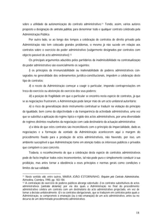 18
sobre a utilidade da autonomização do contrato administrativo.11 Tendo, assim, vários autores
proposto a designação de contratos públicos, para denominar todo e qualquer contrato celebrado pela
Administração Pública.
Por outro lado, se ao longo dos tempos a celebração de contratos de direito privado pela
Administração não tem colocado grandes problemas, o mesmo já não sucede em relação aos
contratos sobre o exercício do poder administrativo (vulgarmente designados por contratos com
objecto passível de acto administrativo).12
Os principais argumentos aduzidos pelos partidários da inadmissibilidade na contratualização
do poder administrativo são essencialmente os seguintes:
i) os princípios da irrenunciabilidade ou inalienabilidade de poderes administrativos con-
sagrados na generalidade dos ordenamentos jurídico-constitucionais, impedem a celebração deste
tipo de contratos;
ii) o receio da Administração começar a coagir o particular, impondo contraprestações em
troca do exercício ou abstenção do exercício dos seus poderes;
iii) a posição de fragilidade em que o particular se encontra nesta espécie de contratos, já que
se as negociações frustrarem, a Administração pode lançar mão de um acto unilateral autoritário;
iv) o risco da generalização deste instrumento contratual se traduzir na violação do princípio
da igualdade, bem como da objectividade e da transparência da actividade administrativa, uma vez
que se substitui a aplicação do regime típico e rígido dos actos administrativos, por uma diversidade
de regimes distintos resultantes da negociação com cada destinatário da actuação administrativa;
v) a ideia de que estes contratos são inconciliáveis com o princípio da imparcialidade, dado as
negociações e a formação da vontade da Administração acontecerem aqui à margem do
procedimento fixado para a produção de actos administrativos, não havendo, por isso, um
ambiente susceptível a que Administração tome em atenção todos os interesses públicos e privados
que compõem o caso concreto.
Todavia, o reconhecimento de que a celebração desta espécie de contratos administrativos
pode de facto implicar todos estes inconvenientes, tal não pode pura e simplesmente conduzir à sua
proibição, mas antes tornar a obediência a esses princípios e normas gerais como condições e
limites da sua validade.
11 Neste sentido vide, entre outros, MARIA JOÃO ESTORNINHO, Requiem pelo Contrato Administrativo,
Almedina, Coimbra, 1990, pp. 183-184.
12 A contratação do exercício de poderes públicos abrange sobretudo: i) os contratos substitutivos de actos
administrativos (contratos decisórios), por via dos quais a Administração no final do procedimento
administrativo celebra um contrato com um destinatário do acto administrativo projectado, em vez de
tomar a decisão unilateralmente; ii) e os contratos obrigacionais, que se traduzem em contratos pelos quais a
Administração, se compromete à emanação (ou à não emanação) de um acto administrativo, antes ou no
decurso de um determinado procedimento administrativo.
 