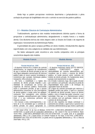19
Ainda hoje se podem percepcionar resistências doutrinárias e jurisprudenciais à plena
aceitação do princípio da fungibilidade entre acto e contrato no exercício dos poderes públicos.
***
2.1 – Modelos Clássicos de Contratação Administrativa
Tradicionalmente, apontam-se dois modelos tendencialmente distintos quanto à forma de
perspectivar a contratualização administrativa, designadamente: o modelo francês e o modelo
alemão. Esta dicotomia derivou das visões díspares sobre as funções do Estado e do esquema de
organização e funcionamento da Administração Pública.
A generalidade dos países europeus perfilhou um destes modelos, introduzindo-lhes algumas
especificidades com vista a adaptá-los às realidades das suas Administrações.
Na tabela subsequente pode encontrar-se uma resenha comparativa entre as principais
características daqueles dois modelos.
Modelo Francês Modelo Alemão
Versão Inicial séc. XIX
- A doutrina francesa foi a criadora do contrato
administrativo, na sequência do entendimento
de que o contrato de direito privado já não era
uma figura adequada à prossecução do interesse
público dado os novos avanços tecnológicos e
económicos (por exemplo: iluminação pública;
transportes; infra-estruturas; etc.).
- De facto, a estabilidade e a rigidez dos
contratos de direito privado impedia a pos-
sibilidade de actualização do serviço por
exigências de interesse público, favorecendo
assim o contratante privado, já que a pessoa
administrativa renunciava às suas prerrogativas
de direito público e surgia como um qualquer
contraente. Por conseguinte, estes contratos
eram regulados substantivamente pelo Código
Civil, e o seu contencioso pertencia aos
tribunais comuns.
- Em reacção a estes constrangimentos, e ao
facto de se ter constatado que o contrato de
direito privado era pouco apropriado às
Versão Inicial séc. XIX
- A doutrina maioritária alemã (OTTO MAYER,
LABAND, FORSTHOFF) negava a
admissibilidade do contrato administrativo por
considerar que ia contra a essência do direito
público, só sendo possível existir contratos no
âmbito do direito privado. Os fundamentos desta
posição eram basicamente os seguintes:
(i) o Estado é soberano, logo, não se pode vincular
por contrato a um particular, sob pena de perda de
disponibilidade desse poder e de limitação de
capacidade futura de decisão;
(ii) a figura do contrato pressupõe por natureza a
igualdade jurídica das partes, a qual só é possível
no domínio do direito privado, nunca no direito
público, visto o Estado não poder renunciar a sua
autoridade. Pelo que, se a Administração celebra
um contrato com um particular, trata-se de um
contrato de direito privado;
(iii) um dos requisitos da relação contratual é a
autonomia da vontade, a qual nunca é possível nos
contratos administrativos já que nestes o particular
13 Vide Conseil d'État, Cie du Gaz de Bordeaux, 24/03/1917, LONG-WEIL-BRAIBANT-DELVOLVÉ-
GENEVOIS, Les grands arrêts de la juisprudence administrative, p. 182, Conseil d' État, Gaz de Déville-Iés- Rouen,
10/01/1902, LONG-WEIL-BRAIBANT-DELVOLVÉ-GENEVOIS, Les grands arrêts de la juisprudence
administrative, 1990, p. 64 e Conseíl d'État, Cie Générale Française de Trai Iways, 21/03/1910, LONG-WEIL-
BRAIBANT-DELVOLVÉ-GENEVOIS, Les grands arrêts de la juisprudence administrative, p. 136 e a Revue du
Droit Publíc, 1910, p. 270.
 