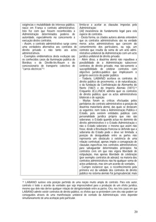 20
exigências e mutabilidade do interesse público,
nasce em França o contrato administrativo.
Isto fez com que fossem reconhecidos à
Administração determinados poderes de
autoridade, especialmente no concernente à
execução destes contratos.
- Assim, o contrato administrativo surge como
uma verdadeira alternativa aos contratos de
direito privado e não tanto aos actos
administrativos.
- Exemplos emblemáticos desta evolução são
os conhecidos casos da iluminação pública de
Bordéus e de Déville-lés-Rouen e do
concessionário de transporte colectivo de
"carros eléctricos"13.
limita-se a aceitar as cláusulas impostas pela
Administração;
(iiii) inexistência de fundamento legal para esta
espécie de contratos.
- Desta forma, os citados autores alemãs entendem
que os contratos administrativos são na verdade
meros actos administrativos que carecem do
consentimento dos particulares, ou seja, um
contrato que resulta da soma de um acto admi-
nistrativo unilateral da Administração com um acto
jurídico unilateral de direito privado.
- Além disso, a doutrina alemã não repudiava a
possibilidade de a Administração subscrever
contratos de direito privado, mas tão-somente a
susceptibilidade de celebrar contratos com
objectivo jurídico-público que implicassem o
próprio exercício do poder público.
- Todavia, LABAND aceitava os contratos de
direito público de provimento, o de naturalização,
o da fundação da Confederação da Alemanha do
Norte (1867) e do Império Alemão (1871).14
Enquanto JELLINEK admitia quer os contratos
de direito público, quer os actos administrativos
bilaterais e de sujeição.
- Muitas foram as críticas efectuadas pelos
partidários do contrato administrativo à posição da
doutrina maioritária alemã, das quais se destacam
as seguintes: nem toda a Administração Pública é
Estado, pois existem entidades públicas com
personalidade jurídica própria que não são
soberanas; o Estado quando actua no domínio do
direito administrativo é o Estado Administração e
não o Estado soberano; e mesmo que assim não
fosse, desde a Revolução francesa se defende que a
soberania do Estado pode e deve ser limitada; a
posição de desigualdade entre as partes não
representa um obstáculo à existência de uma
relação contratual, apenas impõe a consagração de
cláusulas específicas nos contratos administrativos
para salvaguardar determinados princípios; há
contratos civis em que não vigora liberdade de
estipulação, mas apenas liberdade de celebração
(por exemplo: contratos de adesão); na maioria dos
contratos administrativos não há qualquer soma de
actos unilaterais, mas sim um acordo de vontades.
- Cumpre esclarecer que, o reconhecimento pela
primeira vez da validade dos contratos de direito
público no sistema alemão foi jurisprudencial, mais
14 LABAND susteve esta posição partindo de uma noção muito ampla de contrato. Para este autor,
contrato é todo o acordo de vontades que seja imprescindível para a produção de um efeito jurídico,
mesmo que dele não derive qualquer relação de obrigatoriedade entre as partes. Ora, nos três casos em que
LABAND admite existir contratos de direito público, os efeitos que se pretendem com eles não podem ser
conseguidos através de uma manifestação unilateral de vontade da Administração, visto depender
simultaneamente de uma aceitação pelo particular.
 