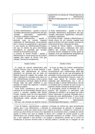 21
propriamente na sentença do Tribunal Supremo da
Jurisdição Administrativa
(Bundesverwaltungsgericht), de 4 de Fevereiro de
1966.
Formas de actuação administrativa
admissíveis à época
a) Actos Administrativos – quando se trata de
actividade administrativa propriamente dita (por
exemplo: autorizações; regulamentos;
concessões; proibições; imposições).
b) Contrato Administrativo – quando o
particular surge no contrato enquanto
colaborador da Administração, fornecendo-lhe
bens e serviços ou auxiliando-lhe a desenvolver
as suas funções de Administração-Prestadora,
sem que no entanto ela perca determinadas
prerrogativas de autoridade (por exemplo:
contrato de fornecimento de bens).
c) Contrato de Direito Privado – quando a
Administração se vincula através de um contrato
regulado pelo regime de Direito Civil (por
exemplo: contrato de arrendamento).
Formas de actuação administrativa
admissíveis à época
a) Actos administrativos - quando se trata de
actividade administrativa propriamente dita (por
exemplo: autorizações; regulamentos; concessões;
proibições; imposições).
b) Contrato Privado – quando a Administração se
vincula através de um contrato regulado pelo
regime de Direito Civil (por exemplo: contratos de
fornecimento de bens; construção de obras).
c) Contrato de Direito Público – instrumento
apenas utilizado para a colaboração entre entes
públicos (por exemplo: construção de infra-
estruturas comuns; instalação de escolas; gestão de
hospitais). Estes são habitualmente designados por
contratos de colaboração ou coordenação.
Análise Crítica
- A criação do contrato administrativo pela
doutrina francesa visou no fundo disfarçar a
utilização pela Administração de técnicas
autoritárias, em domínios que até então era
habitual estarem-lhe vedados. Na verdade, esta
figura contratual foi concebida numa altura em
que a Administração começou a sentir-se presa
nos instrumentos contratuais rígidos do Direito
Privado, dado não poder modificar as suas
cláusulas em função das exigências e mutações
do interesse público.
- Desta forma, considerou-se que estaria no
momento de em determinadas situações não se
recorrer a contratos regulados pelo Direito
Privado. Contudo, havia um certo desconforto
quanto à ideia de nestes casos ser admissível à
Administração utilizar soluções unilaterais e
autoritárias.
- Daí que, esta invenção da doutrina francesa
Análise Crítica
- A recusa da figura do contrato administrativo
pela doutrina germânica não significava
necessariamente que a Administração alemã agia
essencialmente por via das suas prerrogativas de
autoridade, mas tão só que para os autores alemães
os contratos administrativos franceses seriam no
fundo casos típicos de contratos privados
celebrados pela Administração. Isto é, não se
tratava de negar o contrato administrativo, mas tão
só considerar que se tratavam de casos em que se
poderiam celebrar contratos de direito privado.
- A preocupação central na Alemanha era a de
procurar não prejudicar os particulares pela
celebração de contratos e de assegurar que nestes
fossem observadas as garantias instituídas para a
emissão dos actos administrativos. É esta a razão
subjacente aos actuais § 9, § 56 e § 59 da lei do
Procedimento Administrativo
(Verwaltungsverfahrensgesetz – VwVfG).15
15 Estes §§ impõem, respectivamente: a aplicação à formação do contrato das regras procedimentais
vigentes para o acto administrativo; a imposição da contraprestação do particular ser adequada às
circunstâncias e tenha uma relação efectiva com o objecto do contrato; a condição de a eficácia de um
contrato que afecte direitos de terceiros ficar dependente do consentimento destes; a nulidade do contrato
quando se verificar uma causa de nulidade de direito civil; a nulidade do contrato quando os actos
administrativos com conteúdo análogo forem considerados inexistentes ou inválidos. Torna-se evidente
que, a ratio subjacente a estes preceitos é de assegurar a transparência, permitir que se tomem em
consideração no processo decisório todos os interesses públicos e privados que se conjugam no caso
 