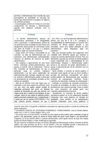 22
permitiu à Administração ficar munida das suas
prerrogativas de autoridade na execução de
tarefas que anteriormente só podiam ser objecto
de contratos privados.
- A preocupação central em França era a de não
comprometer em demasia a Administração
quando esta celebrava contratos com o
particular.
Evolução
- O Direito Administrativo clássico, de
características autoritárias e de desigualdade
entre o particular e a Administração, deixou de
ser praticável numa sociedade em que houve um
alargamento desmesurado da intervenção social
por parte do Estado e em que é o próprio
cidadão a exigir esse mesmo fenómeno.
- Surgiu assim em França a necessidade de se
conceber, ao lado da Administração por via
autoritária, uma administração contratualizada,
inclusive no domínio do exercício de poder
administrativo.
- Isto originou o aparecimento de uma nova
forma contratual jurídico-administrativa, que
passou a coexistir com as tradicionais. Trata-se
dos Contratos de Administração em que o
particular surge no contrato enquanto
administrado e já não como colaborador da
Administração (por exemplo: quando por meio
de contrato a Administração auxilia o particular
no desempenho de actividades privadas ou lhe
atribui um subsídio).
- Não há no Direito Civil uma figura que se
assemelhe a esta nova espécie de contratos, uma
vez que estes não supõem nenhum exemplo de
colaboração patrimonial entre partes, um fenómeno
económico de intercâmbio mas antes, pelo contrário, um
simples acordo sobre a medida de uma obrigação, de uma
vantagem, típicas de uma relação de submissão jurídico-
pública previamente estabelecida entre a Administração e
a pessoa que com ela contrata (ENTERRÍA).16 Ou
seja, estamos perante situações em que a
Evolução
- Em 1976 a Lei de Procedimento Administrativo
Alemã, nos seus §§ 9, 54 a 61, consagrou a
susceptibilidade da Administração se socorrer dos
contratos de direito público durante a sua
actividade, como uma facultas alternativa ao acto
administrativo, salvo disposição legal em
contrário17.
- Mas esta inovação jurídica teve subjacente uma
realidade bem diferente àquela que motivou a
criação do contrato administrativo francês. Pois, na
Alemanha a questão do contrato de direito público
estava relacionada com a admissibilidade de em
determinadas situações a Administração poder
privar-se do exercício do poder administrativo e
passar a solucioná-las por via de contratos com os
particulares.
- Neste modelo, o contrato de direito público é
encarado como aquele em que ao dever jurídico-
privado do particular corresponde um dever
jurídico-público da Administração (por exemplo:
contrato de expropriação; contratos fiscais;
contratos de subvenção; contratos de urbanização).
- Contudo, os contratos de conteúdo económico,
de gestão de actividades, de obras ou de serviços,
permanecem com natureza privada. Como se pode
ver, estes consistem, em grande parte, aos
contratos administrativos franceses.
- Actualmente, os contratos de direito público
germânicos podem ser os de colaboração (quando
celebrados entre entes públicos em situação de
igualdade), como também os de subordinação
(quando celebrados entre entes públicos e
concreto, bem como a de garantir a obediência a princípios de segurança jurídica e a tutela da confiança das
partes contraentes.
16 EDUARDO GARCÍA DE ENTERRÍA/FERNÁNDEZ TOMÁS-RAMÓN, Curso de Derecho Adminis-
trativo, VoI. I e VoI. lI, Civitas, Madrid, 1993, p. 619.
17 De acordo com o § 54 da VwVfG, no âmbito de uma relação jurídico-pública pode a autoridade, em lugar de
praticar o acto administrativo, concluir um contrato de Direito Público com aquele a quem dirigiria o acto administrativo.
Enquanto o § 56 da VwVfG define o contrato administrativo como aquele através do qual uma relação
jurídica de Direito Público é criada, modificada ou suprimida.
No que concerne às hipóteses em que a lei limita a liberdade da Administração celebrar contratos de direito
público, elas estão previstas nos §§ 55 e 56 da VwVfG e têm por finalidade garantir a observância do
princípio da legalidade da Administração e evitar a fuga às vinculações jurídico-públicas.
 