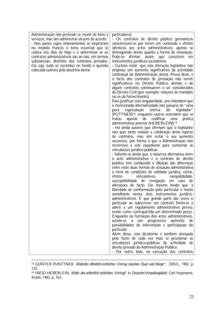 23
Administração não pretende se munir de bens e
serviços, mas sim administrar através de acordo.
- Nos países cujos ordenamentos se inspiraram
no modelo francês o tema essencial que se
coloca nos dias de hoje é o determinar se os
contratos administrativos são ao não, em termos
substanciais, distintos dos contratos privados.
Ou seja, tudo se reconduz no fundo à questão
colocada outrora pela doutrina alemã
particulares).
- Os contratos de direito público germânicos
caracterizam-se por terem um conteúdo e efeitos
idênticos aos actos administrativos, apenas se
distinguindo destes quanto à forma de emanação.
Pode-se afirmar, assim, que consistem em
instrumentos jurídicos sucedâneos.
- Curioso notar, que esta alteração legislativa não
originou um aumento significativo da actividade
contratual da Administração alemã. Prova disto, é
o facto dos contratos de prestação não serem
significativos no Direito Público alemão e de
alguns contratos continuarem a ser considerados
de Direito Civil (por exemplo: relações de mandato
ou os de fornecimento).
Para justificar esta singularidade, uns entendem que
a mencionada alternatividade não passaria de “uma
pura especulação teórica do legislador”
(PÜTTNER)18, enquanto outros entendem que se
tratou apenas de codificar uma prática
administrativa anterior (HEBERLEIN).19
- Há ainda autores que afirmam que o legislador
não quis tanto estatuir a celebração desta espécie
de contratos, mas sim evitar o seu aumento
excessivo, por forma a que a Administração não
recorresse a este expediente para contornar as
vinculações jurídico-públicas.
- Saliente-se ainda que, a natureza alternativa entre
o acto administrativo e o contrato de direito
público tem conduzido à diluição das diferenças
entre estas duas formas de actuação administrativa
a nível de condições de validade jurídica, vícios,
efeitos vinculativos, exequibilidade,
susceptibilidade de revogação em caso de
alterações de facto. Do mesmo modo que, a
liberdade de conformação pelo particular é muito
semelhante nestes dois instrumentos jurídico-
administrativos. É que grande parte das vezes o
particular ao subscrever um contrato limita-se a
aderir a um regulamento administrativo prévio,
tendo como contrapartida um determinado preço.
Enquanto na formação dos actos administrativos,
assiste-se a um progressivo aumento de
possibilidades de intervenção e participação do
particular.
Além disso, esta dicotomia é também atenuada
pelo facto de cada vez mais se proclamar as
vinculações jurídico-públicas da actividade de
direito privado da Administração Pública.
- Por outro lado, na execução dos contratos
18 GÜNTER PÜNTTNER, Widerden öffentlich-rechtlichen Vertrag zwischen Staat und Bürger”, DBVL, 1982, p.
123.
19 INGO HEBERLEIN, Wider den oeffentlich-rechtlichen Vertrag?, in DeutschesVerwaltungsblatt, Carl Heymanns,
Koeln, 1982, p. 763.
 