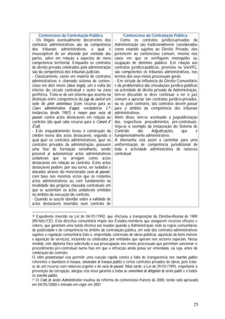 25
Contencioso da Contratação Pública
- Os litígios eventualmente decorrentes dos
contratos administrativos são da competência
dos tribunais administrativos, a qual é
insusceptível de ser afastada por vontade das
partes, salvo em relação a aspectos de mera
competência territorial. Enquanto os contratos
de direito privado celebrados pela administração
são da competência dos tribunais judiciais.
- Classicamente, existe em matéria de contratos
administrativos o chamado sistema de conten-
cioso em dois níveis (deux étages), um à volta do
interior do círculo contratual e outro na zona
periférica. Trata-se de um sistema que assenta na
distinção entre competência do juge du contrat em
sede de plein contentieux (com recurso para as
Cours administratives d'appel, verdadeiras 2.ªs
instâncias desde 1987) e recours pour excès de
pouvoir contra actos destacáveis em relação ao
contrato (do qual cabe recurso para o Conseil d'
État).
- Este enquadramento levou à construção da
célebre teoria dos actos destacáveis, segundo a
qual quer os contratos administrativos, quer os
contratos privados da administração, possuem
uma fase de formação semelhante, sendo
possível aí autonomizar actos administrativos
unilaterais que se arrogam como actos
destacáveis em relação ao contrato. Estes actos
destacáveis podem, por seu turno, ser isolados e
atacados através do mencionado excès de pouvoir,
com base nos mesmos vícios que os restantes
actos administrativos ou com fundamento na
invalidade das próprias cláusulas contratuais em
que se sustentam os actos unilaterais emitidos
no âmbito da execução do contrato.
- Quando se suscite dúvidas sobre a validade de
actos destacáveis inseridos num contrato de
Contencioso da Contratação Pública
- Como os contratos jurídico-privados da
Administração são tradicionalmente considerados
como estando sujeitos ao Direito Privado, eles
pertencem ao contencioso comum, mesmo nos
casos em que se verifiquem monopólio ou
ocupação de domínio público. Em relação aos
contratos jurídico-públicos, previstos na VwVfG,
são competentes os tribunais administrativos, nos
termos dos seus meios processuais gerais.
- Em virtude da influência do Direito Comunitário
e da problemática das vinculações jurídico-públicas
na actividade de direito privado da Administração,
tem-se discutido se deve continuar a ser o juiz
comum a apreciar tais contratos jurídico-privados,
ou se, pelo contrário, tais contratos devem passar
para o âmbito da competência dos tribunais
administrativos.
Além disso, tem-se acentuado a juspublicização
dos respectivos procedimentos pré-contratuais.
Veja-se o exemplo da instauração do Sistema de
Controlo das Adjudicações que é
fundamentalmente administrativo.
A Alemanha está assim a caminhar para uma
uniformização de competência jurisdicional de
toda a actividade administrativa de natureza
contratual.
20 Expediente inserido na Lei de 04/01/1992, que efectuou a transposição da Directiva-Recursos de 1989
(89/665/CE). Esta directiva comunitária impõe aos Estados-membros que assegurem recursos eficazes e
céleres, que garantam uma tutela efectiva aos lesados quando a Administração viole as regras comunitárias
de publicidade e de competência no âmbito da contratação pública, em sede dos contratos administrativos
sujeitos a regulação comunitária (isto é, empreitada, concessão de obras públicas, aquisição de bens móveis
e aquisição de serviços), incluindo os celebrados por entidades que operam nos sectores especiais. Nessa
medida, este diploma foca sobretudo a sua preocupação nos meios processuais que permitam sancionar o
procedimento pré-contratual numa fase em que a infracção ainda possa ser emendada, ou seja, antes da
celebração do contrato.
O référé précontractueI visa permitir uma reacção rápida contra a falta de transparência nos marchés publics
referentes a fournitures et travaux, concessions de travaux publics e certos contratos privados de obras, pois trata-
se de um recurso com natureza urgente e de excès de pouvoir. Mais tarde, a Lei de 29/01/1993, respeitante à
prevenção da corrupção, alargou esta nova garantia a todas as conventions de délégation de service public e a todos
os marchés publics.
21 O Code de Justice Administrative resultou da reforma do contencioso francês de 2000, tendo sido aprovado
em 04/05/2000 e entrado em vigor em 2001.
 